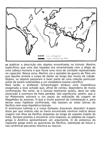 AO  publicar a descrição dos objetos encontrados no túmulo, Martins
especificou que uma das espadas era ornamentada com a efígie de
uma cabeça humana e que havia uma cena de combate representada
no capacete. Nessa cena, Martins via o episódio da guerra de Tróia em
que Aquiles arrasta o corpo de Heitor ao longo dos muros da cidade.
Depois, os objetos passaram a fazer parte de uma coleção particular
antes de serem submetidos a um verdadeiro exame científico.
Mais tarde, o professor Schwenhagen atribuiu uma importância
exagerada a esse achado que, afinal de contas, dependeria de muita
confirmação. Por certo, se o túmulo realmente existiu, deve ter sido
associado à aventura da frota perdida. Isto significaria, porém, que o
tal Ptolomaios estivera a um passo da realização da viagem de
Magalhães às avessas. O que é muito passível de contestação e, para
deixar essa hipótese confirmada, não bastam as velas latinas do
Pacífico nem esse hipotético túmulo.
O americano Lothrop e o russo Guleaiev buscaram descobrir d.epois
disso por que motivo não se havia encontrado nenhum indício dessa
viagem nas ilhas do Pacífico dispostas ao longo do suposto trajeto da
frota. Sempre prontos a encontrar uma resposta, os adeptos da viagem
grega à América apresentaram um argumento. O da presença do
capacete grego entre os guerreiros do Pacífico, sobretudo do Havaí e
nas cerâmicas peruanas mochica ou mocica.
 
