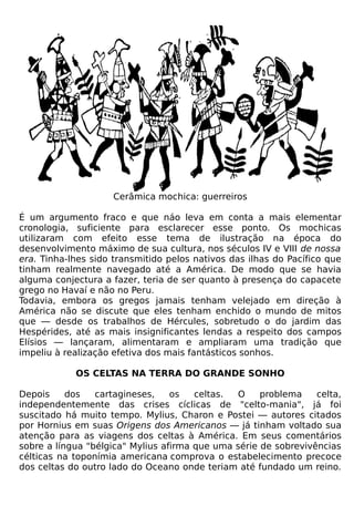 Cerâmica mochica: guerreiros

É um argumento fraco e que náo leva em conta a mais elementar
cronologia, suficiente para esclarecer esse ponto. Os mochicas
utilizaram com efeito esse tema de ilustração na época do
desenvolvimento máximo de sua cultura, nos séculos IV e VIII de nossa
era. Tinha-lhes sido transmitido pelos nativos das ilhas do Pacífico que
tinham realmente navegado até a América. De modo que se havia
alguma conjectura a fazer, teria de ser quanto à presença do capacete
grego no Havaí e não no Peru.
Todavia, embora os gregos jamais tenham velejado em direção à
América não se discute que eles tenham enchido o mundo de mitos
que — desde os trabalhos de Hércules, sobretudo o do jardim das
Hespérides, até as mais insignificantes lendas a respeito dos campos
Elísios — lançaram, alimentaram e ampliaram uma tradição que
impeliu à realização efetiva dos mais fantásticos sonhos.

            OS CELTAS NA TERRA DO GRANDE SONHO

Depois     dos   cartagineses,    os   celtas. O     problema    celta,
independentemente das crises cíclicas de "celto-mania", já foi
suscitado há muito tempo. Mylius, Charon e Postei — autores citados
por Hornius em suas Origens dos Americanos — já tinham voltado sua
atenção para as viagens dos celtas à América. Em seus comentários
sobre a língua "bélgica" Mylius afirma que uma série de sobrevivências
célticas na toponímia americana comprova o estabelecimento precoce
dos celtas do outro lado do Oceano onde teriam até fundado um reino.
 