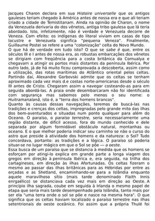 Jacques Charon declara em sua Histoire universelle que os antigos
gauleses teriam chegado à América antes de nossa era e que ali teriam
criado a cidade de Temistitanam. Ainda na opinião de Charon, o nome
da Venezuela derivaria do dos vênetos, antiga tribo gaulesa que lá teria
abordado. Isto, infelizmente, não é verdade e Venezuela decorre de
Veneza. Com efeito: os indígenas do litoral viviam em casas de tipo
lacustre e Venezuela significa "pequena Veneza". Finalmente,
Guillaume Postei se refere a uma "colonização" celta do Novo Mundo.
O que há de verdade em tudo isto? O que se sabe é que, entre os
séculos III e I antes de nossa era, as robustas embarcações dos vênetos
se dirigiam com freqüência para a costa britânica da Cornualya e
chegavam a atingir os portos mais distantes da península Ibérica. Por
outro lado, já de há muito ficou comprovada a descoberta, assim como
a utilização, das rotas marítimas do Atlântico oriental pelos celtas.
Partindo daí, Alexandre Gorbovski admite que os celtas se tenham
aproximado cada vez mais d.e costas norte-americanas desde o século
III antes de Cristo. Chegaram assim a navegar costeando-as para em
seguida abordá-las. A praia onde desembarcaram não foi identificada
com segurança mas sabemos pelo menos o seu nome: o
Huitramanalanã, isto é, a "terra dos homens brancos".
Quanto às causas dessas navegações, teremos de buscá-las nas
tradições e crenças dos celtas, impregnadas pelo grande mito das ilhas
dos bem-aventurados e situadas num ponto qualquer para além do
Oceano. O paraíso, o paraíso terrestre, seria necessariamente uma
região distante, de difícil acesso, fora do mundo conhecido e dele
separada por algum formidável obstáculo natural, montanhas ou
oceano. E o que melhor poderia indicar seu caminho se não o curso do
astro que preside à atividade dos homens e da natureza: o Sol? Tudo
concordava, portanto: as tradições e a lógica. O paraíso só poderia
situar-se no lugar mágico em que o Sol se põe — a oeste.
Essa busca de um paraíso que se distancia à medida que os homens se
esforçam por atingi-lo explica em grande parte a longa viagem dos
gregos em direção à península Ibérica e, era seguida, na trilha dos
cartagineses, em direção às ilhas Afortunadas. Os celtas fizeram o
mesmo ao passar das ilhas britânicas para as Hébridas por entre as
orçadas e as Shetland, encaminhando-se para a Islândia enquanto
aquele maravilhoso sítio (mais tarde denominado Flaith Innis
enrgaélico) se distanciava cada vez mais em direção ao Oeste. A
princípio ilha sagrada, coube em seguida à Irlanda o mesmo papel de
etapa que seria mais tarde desempenhado pela Islândia, tanto mais por
ser ela "uma terra onde o sol se põe e nasce na mesma hora". O que
significa que os celtas haviam localizado o paraíso terrestre nas ilhas
setentrionais do oeste oceânico. Foi assim que a própria Thulé foi
 