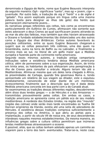 denominada a Ogygia do Norte, nome que Eugène Beauvois interpreta
da seguinte maneira: Ogh - significava "santo", mas og = jovem, cige =
juventude. Por outro lado, a tradução de oig é "herói" e a de oighe é
"gelado". Fica assim explicado porque em língua celta uma mesma
palavra basta para designar as ilhas (de gelo) dos heróis que
permanecem eternamente jovens...
As narrativas gregas referentes aos celtas, tais como as encontramos
particularmente em Eufórico de Cumes, afirmavam não somente que
estes adoravam o deus Cronos ao qual sacrificavam jovens atirando-os
ao mar do alto das falésias, mas também que eles haviam atravessado
o Oceano e fundado estabelecimentos tão distanciados uns dos outros
como a Ogygia das ilhas Britânicas. Certos autores favoráveis às
posições celtizantes, entre os quais Eugène Beauvois chegaram a
sugerir que os celtas possuíram três colônias, uma das quais na
Groenlândia, outra na terra de Baffin ou no Labrador, e finalmente a
terceira mais ao sul, no litoral de um golfo maior que a Meótida
européia e fazendo parte do continente norte-americano.
Segundo esses mesmos autores, a tradição antiga comportaria
indicações sobre a existência lendária dessa Meótida americana
céltica, além de pormenores sobre a sua organização. Assim, de trinta
em trinta anos, os habitantes do país efetuariam uma peregrinação à
ilha de Cronos para consultar o oráculo. Alguns teriam ido até o
Mediterrâneo. Afirma-se mesmo que um deles teria chegado à África,
às proximidades de Cartago, quando Sila governava Roma e, tendo
apresentado um relatório de sua viagem ao ditador, este o expulsou
imediatamente, convencido de estar diante de um mentiroso.
Acrescentemos finalmente que a descrição que nos é dada desta
Meótida americana concorda em boa parte com a do Canadá atual.
Se examinarmos as tradições dessas diferentes regiões, descobriremos
além disso duas lendas gregas — a de Hércules e a das Amazonas —
transmitidas provavelmente pelos celtas. Em ambos os casos, a
tradição americana se apresenta como um pálido eco de seu modelo
mediterrâneo. A nordeste dos Estados Unidos, na região dos "mounds"
(região das colinas) onde serão mais tarde encontrados os Tuatha Dé
Dannan originários da Irlanda, existia até uma seita de adoradores de
Hércules. A existência dessas tradições comprova suficientemente a
presença dos celtas na América, o que abriu as portas para a
implantação, a partir do século VII de nossa era, de seus descendentes
irlandeses naqueles mesmos estabelecimentos. Da mesma maneira, as
influências gregas sobre a cultura céltica permitiram que inúmeras
lendas mediterrâneas atravessassem o oceano.
É possível, aliás, que os celtas tenham adotado apenas um caminho ao
viajarem para a terra dos bem- aventurados. Tratar-se-ia, neste caso,
 