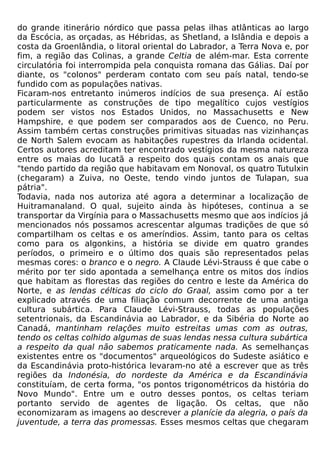 do grande itinerário nórdico que passa pelas ilhas atlânticas ao largo
da Escócia, as orçadas, as Hébridas, as Shetland, a Islândia e depois a
costa da Groenlândia, o litoral oriental do Labrador, a Terra Nova e, por
fim, a região das Colinas, a grande Celtia de além-mar. Esta corrente
circulatória foi interrompida pela conquista romana das Gálias. Daí por
diante, os "colonos" perderam contato com seu país natal, tendo-se
fundido com as populações nativas.
Ficaram-nos entretanto inúmeros indícios de sua presença. Aí estão
particularmente as construções de tipo megalítico cujos vestígios
podem ser vistos nos Estados Unidos, no Massachusetts e New
Hampshire, e que podem ser comparados aos de Cuenco, no Peru.
Assim também certas construções primitivas situadas nas vizinhanças
de North Salem evocam as habitações rupestres da Irlanda ocidental.
Certos autores acreditam ter encontrado vestígios da mesma natureza
entre os maias do Iucatã a respeito dos quais contam os anais que
"tendo partido da região que habitavam em Nonoval, os quatro Tutulxin
(chegaram) a Zuiva, no Oeste, tendo vindo juntos de Tulapan, sua
pátria".
Todavia, nada nos autoriza até agora a determinar a localização de
Huitramanaland. O qual, sujeito ainda às hipóteses, continua a se
transportar da Virgínia para o Massachusetts mesmo que aos indícios já
mencionados nós possamos acrescentar algumas tradições de que só
compartilham os celtas e os ameríndios. Assim, tanto para os celtas
como para os algonkins, a história se divide em quatro grandes
períodos, o primeiro e o último dos quais são representados pelas
mesmas cores: o branco e o negro. A Claude Lévi-Strauss é que cabe o
mérito por ter sido apontada a semelhança entre os mitos dos índios
que habitam as florestas das regiões do centro e leste da América do
Norte, e as lendas célticas do ciclo do Graal, assim como por a ter
explicado através de uma filiação comum decorrente de uma antiga
cultura subártica. Para Claude Lévi-Strauss, todas as populações
setentrionais, da Escandinávia ao Labrador, e da Sibéria do Norte ao
Canadá, mantinham relações muito estreitas umas com as outras,
tendo os celtas colhido algumas de suas lendas nessa cultura subártica
a respeito da qual não sabemos praticamente nada. As semelhanças
existentes entre os "documentos" arqueológicos do Sudeste asiático e
da Escandinávia proto-histórica levaram-no até a escrever que as três
regiões da Indonésia, do nordeste da América e da Escandinávia
constituíam, de certa forma, "os pontos trigonométricos da história do
Novo Mundo". Entre um e outro desses pontos, os celtas teriam
portanto servido de agentes de ligação. Os celtas, que não
economizaram as imagens ao descrever a planície da alegria, o país da
juventude, a terra das promessas. Esses mesmos celtas que chegaram
 