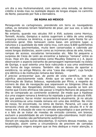 um dia a seu Huitramanaland, com apenas uma remada, se dermos
crédito à lenda mas na realidade depois de longas etapas no caminho
do Norte, passando por Tule a Derradeira.

                       DE ROMA AO MÉXICO

Perseguindo os cartagineses, prendendo em terra os navegadores
celtas, os romanos teriam fatalmente de pisar, por sua vez, o solo do
Novo Mundo.
No entanto, quando nos séculos XVI e XVII, autores como Hornius,
Tornielli, Acosta, Goropius e outros sugeriram a idéia de uma antiga
presença romana na América, o que encontraram pela frente foi um
ceticismo geral. Eles tomavam como base, em primeiro lugar, a
natureza e a qualidade da rede viária inca, com seus 6.600 quilômetros
de estradas pavimentadas, muito bem conservadas e cobrindo por
vezes longas distâncias, assim como as inúmeras obras de arte, túneis,
rampas de acesso, escadarias terraceadas etc. Não foi pequena a
surpresa de Cieza de León ao encontrar a balança "romana" entre os
incas. Hoje em dia, especialistas como Maudley Osborne e J. A. Joyce
observaram o aspecto estranho do personagem representado na esteia
de Quiriga, o qual ostenta uma face rubicunda e usa uma vestimenta
em forma de toga romana. Também não se deixou de apontar a
existência, no antigo México, de uma "casa das virgens", cuja função
era idêntica à da instituição romana das Vestais.
É preciso acrescentar que, do ponto de vista científico, isto não
significa absclutamente nada. Ainda que se some a tudo isto a
informação de Statius Sebosus, reproduzida por Plínio, a respeito do
número de dias de navegação que separavam as Górgonas (ilhas do
Cabo Verde) das Hespérides (Antilhas); mesmo quando se tem em
mente que Cícero afirmava não passar o Império Romano de pequenina
ilha se comparado ao continente ocidental. De modo que a hipótese
d,e uma viagem romana à América foi rejeitada a partir do século XVIII.
Ao que parece, faz-se mister reconsiderá-la atualmente. Já no século
XIX encontrou-se uma moeda romana em uma das Antilhas. No início
do nosso, foi encontrado, no istmo de Darien, Panamá, um vaso de
terracota cheio de moedas romanas datando dos séculos III e IV de
nossa era. A situação do vaso na camada arqueológica a que pertencia
e o fato de se tratar de moedas de emissão corrente, em bronze,
excluem a possibilidade de um transporte pós-colombiano. Inútil dizer
que essas moedas são perfeitamente autênticas".
Vieram em seguida outras descobertas. O número dessas moedas, sua
localização, assim como a circunstância de provirem de camadas
arqueológicas virgens exigem que se lhes dedique a maior atenção, o
 