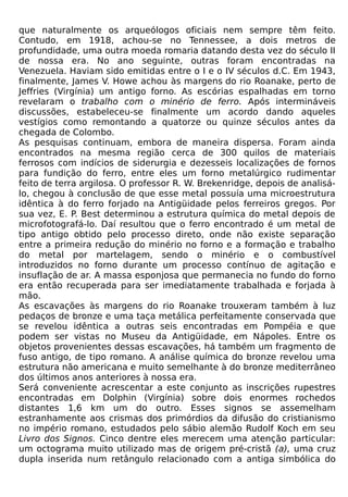 que naturalmente os arqueólogos oficiais nem sempre têm feito.
Contudo, em 1918, achou-se no Tennessee, a dois metros de
profundidade, uma outra moeda romaria datando desta vez do século II
de nossa era. No ano seguinte, outras foram encontradas na
Venezuela. Haviam sido emitidas entre o I e o IV séculos d.C. Em 1943,
finalmente, James V. Howe achou às margens do rio Roanake, perto de
Jeffries (Virgínia) um antigo forno. As escórias espalhadas em torno
revelaram o trabalho com o minério de ferro. Após intermináveis
discussões, estabeleceu-se finalmente um acordo dando aqueles
vestígios como remontando a quatorze ou quinze séculos antes da
chegada de Colombo.
As pesquisas continuam, embora de maneira dispersa. Foram ainda
encontrados na mesma região cerca de 300 quilos de materiais
ferrosos com indícios de siderurgia e dezesseis localizações de fornos
para fundição do ferro, entre eles um forno metalúrgico rudimentar
feito de terra argilosa. O professor R. W. Brekenridge, depois de analisá-
lo, chegou à conclusão de que esse metal possuía uma microestrutura
idêntica à do ferro forjado na Antigüidade pelos ferreiros gregos. Por
sua vez, E. P. Best determinou a estrutura química do metal depois de
microfotografá-lo. Daí resultou que o ferro encontrado é um metal de
tipo antigo obtido pelo processo direto, onde não existe separação
entre a primeira redução do minério no forno e a formação e trabalho
do metal por martelagem, sendo o minério e o combustível
introduzidos no forno durante um processo contínuo de agitação e
insuflação de ar. A massa esponjosa que permanecia no fundo do forno
era então recuperada para ser imediatamente trabalhada e forjada à
mão.
As escavações às margens do rio Roanake trouxeram também à luz
pedaços de bronze e uma taça metálica perfeitamente conservada que
se revelou idêntica a outras seis encontradas em Pompéia e que
podem ser vistas no Museu da Antigüidade, em Nápoles. Entre os
objetos provenientes dessas escavações, há também um fragmento de
fuso antigo, de tipo romano. A análise química do bronze revelou uma
estrutura não americana e muito semelhante à do bronze mediterrâneo
dos últimos anos anteriores à nossa era.
Será conveniente acrescentar a este conjunto as inscrições rupestres
encontradas em Dolphin (Virgínia) sobre dois enormes rochedos
distantes 1,6 km um do outro. Esses signos se assemelham
estranhamente aos crismas dos primórdios da difusão do cristianismo
no império romano, estudados pelo sábio alemão Rudolf Koch em seu
Livro dos Signos. Cinco dentre eles merecem uma atenção particular:
um octograma muito utilizado mas de origem pré-cristã (a), uma cruz
dupla inserida num retângulo relacionado com a antiga simbólica do
 