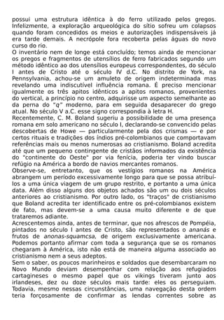 possui uma estrutura idêntica à do ferro utilizado pelos gregos.
Infelizmente, a exploração arqueológica do sítio sofreu um colapsos
quando foram concedidos os meios e autorizações indispensáveis já
era tarde demais. A necrópole fora recoberta pelas águas do novo
curso do rio.
O inventário nem de longe está concluído; temos ainda de mencionar
os pregos e fragmentos de utensílios de ferro fabricados segundo um
método idêntico ao dos utensílios europeus correspondentes, do século
I antes de Cristo até o século IV d.C. No distrito de York, na
Pennsylvania, achou-se um amuleto de origem indeterminada mas
revelando uma indiscutível influência romana. É preciso mencionar
igualmente os três apitos idênticos a apitos romanos, provenientes
do vertical, a princípio no centro, adquirisse um aspecto semelhante ao
da perna do “q” moderno, para em seguida desaparecer do grego
atual. No século V a.C. esse signo correspondia à letra H.
Recentemente, C. M. Boland sugeriu a possibilidade de uma presença
romana em solo americano no século I, declarando-se convencido pelas
descobertas de Howe — particularmente pela dos crismas — e por
certos rituais e tradições dos índios pré-colombianos que comportavam
referências mais ou menos numerosas ao cristianismo. Boland acredita
até que um pequeno contingente de cristãos informados da existência
do "continente do Oeste" por via fenícia, poderia ter vindo buscar
refúgio na América a bordo de navios mercantes romanos.
Observe-se, entretanto, que os vestígios romanos na América
abrangem um período excessivamente longo para que se possa atribuí-
los a uma única viagem de um grupo restrito, e portanto a uma única
data. Além disso alguns dos objetos achados são um ou dois séculos
anteriores ao cristianismo. Por outro lado, os "traços" de cristianismo
que Boland acredita ter identificado entre os pré-colombianos existem
de fato, mas devem-se a uma causa muito diferente e de que
trataremos adiante.
Acrescentemos ainda, antes de terminar, que nos afrescos de Pompéia,
pintados no século I antes de Cristo, são representados o ananás e
frutos de anonas-squamcsa, de origem exclusivamente americana.
Podemos portanto afirmar com toda a segurança que se os romanos
chegaram à América, isto não está de maneira alguma associado ao
cristianismo nem a seus adeptos.
Sem o saber, os poucos marinheiros e soldados que desembarcaram no
Novo Mundo deviam desempenhar com relação aos refugiados
cartagineses o mesmo papel que os vikings tiveram junto aos
irlandeses, dez ou doze séculos mais tarde: eles os perseguiam.
Todavia, mesmo nessas circunstâncias, uma navegação desta ordem
teria forçosamente de confirmar as lendas correntes sobre as
 