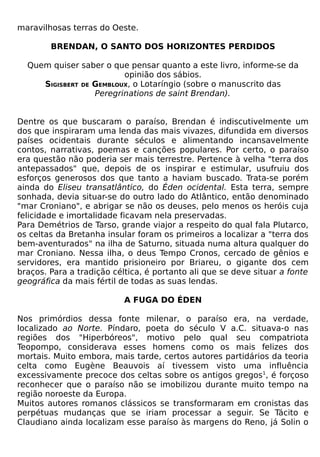maravilhosas terras do Oeste.

        BRENDAN, O SANTO DOS HORIZONTES PERDIDOS

  Quem quiser saber o que pensar quanto a este livro, informe-se da
                         opinião dos sábios.
     SIGISBERT DE GEMBLOUX, o Lotaríngio (sobre o manuscrito das
                  Peregrinations de saint Brendan).


Dentre os que buscaram o paraíso, Brendan é indiscutivelmente um
dos que inspiraram uma lenda das mais vivazes, difundida em diversos
países ocidentais durante séculos e alimentando incansavelmente
contos, narrativas, poemas e canções populares. Por certo, o paraíso
era questão não poderia ser mais terrestre. Pertence à velha "terra dos
antepassados" que, depois de os inspirar e estimular, usufruiu dos
esforços generosos dos que tanto a haviam buscado. Trata-se porém
ainda do Eliseu transatlântico, do Éden ocidental. Esta terra, sempre
sonhada, devia situar-se do outro lado do Atlântico, então denominado
"mar Croniano", e abrigar se não os deuses, pelo menos os heróis cuja
felicidade e imortalidade ficavam nela preservadas.
Para Demétrios de Tarso, grande viajor a respeito do qual fala Plutarco,
os celtas da Bretanha insular foram os primeiros a localizar a "terra dos
bem-aventurados" na ilha de Saturno, situada numa altura qualquer do
mar Croniano. Nessa ilha, o deus Tempo Cronos, cercado de gênios e
servidores, era mantido prisioneiro por Briareu, o gigante dos cem
braços. Para a tradição céltica, é portanto ali que se deve situar a fonte
geográfica da mais fértil de todas as suas lendas.

                           A FUGA DO ÉDEN

Nos primórdios dessa fonte milenar, o paraíso era, na verdade,
localizado ao Norte. Píndaro, poeta do século V a.C. situava-o nas
regiões dos "Hiperbóreos", motivo pelo qual seu compatriota
Teopompo, considerava esses homens como os mais felizes dos
mortais. Muito embora, mais tarde, certos autores partidários da teoria
celta como Eugène Beauvois aí tivessem visto uma influência
excessivamente precoce dos celtas sobre os antigos gregos1, é forçoso
reconhecer que o paraíso não se imobilizou durante muito tempo na
região noroeste da Europa.
Muitos autores romanos clássicos se transformaram em cronistas das
perpétuas mudanças que se iriam processar a seguir. Se Tácito e
Claudiano ainda localizam esse paraíso às margens do Reno, já Solin o
 