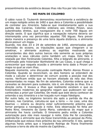 pressentimento da existência dessas ilhas não fica por isto invalidado.

                       NO MAPA DE COLOMBO

O sábio russo D. Tzukernik demonstrou recentemente a existência de
um mapa redigido antes de 1492 e que dera a Colombo a possibilidade
de controlar seu itinerário. Sabe-se que imediatamente após a sua
partida das Canárias, Colombo ordenara aos irmãos Pinzon, seus
subordinados diretos, que navegassem dia e noite 700 léguas em
direção oeste. O que significa que a navegação noturna deveria ser
interrompida uma vez percorridas aquelas 700 léguas. Para prever
desta maneira a presença de uma terra àquela distância, o almirante
devia possuir um mapa.
Quando, nos dias 23 e 24 de setembro de 1492, aterrorizadas pela
imensidão do oceano, as tripulações quase que chegaram a se
amotinar, o almirante acalmou os espíritos mostrando aos
comandantes dos dois outros barcos não somente as suas próprias
anotações e seus cálculos como também um mapa. Este fato é
relatado por Don Ferdinando Colombo, filho e biógrafo do almirante, e
confirmado pelo historiador Bartholomé de Las Casas, o qual chega a
acrescentar que naquela ocasião o almirante teria dado a Pinzon um
mapa no qual se viam ilhas.
Naquele momento, uma discussão contrapõe Martin Alonzo Pinzon a
Colombo. Quando se reconciliam, os dois homens se entendem de
modo a calcular e determinar de comum acordo a posição real dos
navios. Verificam então que se haviam afastado da rota das ilhas
representadas no mapa. No fim de setembro, Colombo ordena que as
caravelas se desviem para sudoeste, isto é, em direção às ilhas. Era a
direção certa. E levava a ilhas que realmente existiam e que os
historiadores modernos da geografia negam que pudessem ter sido
conhecidas a priori por Colombo. De modo que este devia conhecer de
antemão o seu itinerário e o ter traçado num mapa fidedigno.
Por outro lado, no trigésimo terceiro dia após a partida da ilha de
Gomere, nas Canárias, calculou-se que a terra — no caso, uma das
Baamas — estaria ou deveria estar suficientemente próxima para
tornar perigosa a navegação à noite. Esta observação foi feita por
Pedro Nino, timoneiro da Santa Maria, valendo-se do mapa que o
almirante lhe havia confiado. O timoneiro pediu então a Colombo
autorização para não mais navegar à noite. Esta lhe foi concedida,
pedindo-lhe o almirante que ela fosse transmitida ao pessoal da Pinta,
embarcação que estava mais próxima da nau almirante. E isto, apenas
algumas horas antes que o tripulante Rodrigo de Triana finalmente
avistasse a terra do alto do mastro da Capitânea...
 