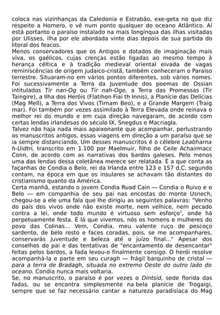 coloca nas vizinhanças da Caledonia e Estrabão, exe-geta no que diz
respeito a Homero, o vê num ponto qualquer do oceano Atlântico. Aí
está portanto o paraíso instalado na mais longínqua das ilhas visitadas
por Ulisses, ilha por ele abordada vinte dias depois de sua partida do
litoral dos feacos.
Menos conservadores que os Antigos e dotados de imaginação mais
viva, os gaélicos, cujas crenças estão ligadas ao mesmo tempo à
herança céltica e à tradição medieval oriental eivada de vagas
reminiscências de origem judaico-cristã, também conheceram o Paraíso
terrestre. Situaram-no em vários pontos diferentes, sob vários nomes.
Foi sucessivamente a Terra da Juventude dos poemas de Ossian
intitulados Tir nan-Og ou Tir nah-Oge, a Terra das Promessas (Tir
Taingire), a Ilha dos Heróis (Flatihon Fiai th Innis), a Planície das Delícias
(Mag Mell), a Terra dos Vivos (Tirnam Beo), e a Grande Margem (Traig
mar). Foi também por vezes assimilado à Terra Elevada onde reinava o
melhor rei do mundo e em cuja direção navegaram, de acordo com
certas lendas irlandesas do século IX, Snegdus e Macriagla.
Talvez não haja nada mais apaixonante que acompanhar, perlustrando
os manuscritos antigos, essas viagens em direção a um paraíso que se
ia sempre distanciando, Um desses manuscritos é o célebre Leabharna
h-Uidtri, transcrito em 1.100 por Maelmuir, filho de Ceile Achairmacc
Conn, de acordo com as narrativas dos bardos galeses. Pelo menos
uma das lendas dessa coletânea merece ser relatada. É a que conta as
façanhas de Condia o Belo, rei da Irlanda entre 123 e 157 d.C. segundo
contam, na época em que os insulares se achavam tão distantes do
cristianismo quanto da América.
Certa manhã, estando o jovem Condia Ruad Cain — Condia o Ruivo e o
Belo — em companhia de seu pai nas encostas do monte Usnech,
chegou-se a ele uma fala que lhe dirigiu as seguintes palavras: "Venho
do país dos vivos onde não existe morte, nem velhice, nem pecado
contra a lei, onde todo mundo é virtuoso sem esforço2, onde há
perpetuamente festa. É lá que vivemos, nós os homens e mulheres do
povo das Colinas... Vem, Condia, meu valente ruço de pescoço
sardento, de belo rosto e faces coradas, pois, se me acompanhares,
conservarás juventude e beleza até o juízo final..." Apesar dos
conselhos do pai e das tentativas de "encantamento de desencantar"
feitas pelos bardos, a fada levou-o finalmente consigo. O herói resolve
acompanhá-la e parte em seu curagh — frágil barquinho de cristal —
para a terra de Bradagh, situada no extremo Oeste do outro lado do
oceano. Condia nunca mais voltaria.
Se, no manuscrito, o paraíso é por vezes o Dintsid, sede florida das
fadas, ou se encontra simplesmente na bela planície de Trogaigi,
sempre que se faz necessário cantar a natureza paradisíaca do Mag
 