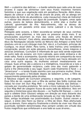 Mell — a planície das delícias — o bardo salienta que cada uma de suas
árvores é capaz de alimentar com seus frutos trezentos homens
famintos e que sua vegetação está em perpétua floração. Além disso,
depois de colocar o sol no alto da árvore de prata, ele se alonga em
descrições da fonte da abundância, cuba inexaurível cheia de hidromel
— o néctar dos deuses e sua água da juventude. Surgem, umas após
outras, jovens de beleza deslumbrante, e entre elas a mulher de
Labraid, governador da ilha. Naturalmente, não se deixou de
estabelecer um paralelo entre esse nome Labraid e o do futuro
Labrador.
Protegido pelo oceano, o Éden escondia-se sempre de seus vizinhos
europeus mais próximos, e isto para os provocar ainda mais. E as
provocações assumiam as mais das vezes uma feição de eterno
"cherchez Ia femme". Com efeito, abandonada por Man Annan Mac Lir,
deus da Navegação (alusão tardia ao Netuno dos Antigos) a bela Fand
resolveu unir-se a um cônjuge mais fiel, isto é, a Cuchulain, príncipe de
Cuailgua, no atual Ulster. Para tanto, a bela tramou uma verdadeira
conspiração, pondo em ação pássaros maravilhosos, sinais mágicos e
astúcias amorosas. Cuchulain é informado de que está sendo esperado
do outro lado do oceano, em Innis Labrada, para onde embarca e de
onde volta. Fand o acompanha. Quando retorna em companhia da nova
esposa, a situação se complica para Cuchulain que havia deixado em
casa uma outra esposa. As mulheres entram imediatamente em
choque. Suas armas são a astúcia e a inteligência, travando-se a luta a
golpes de generosidade recíproca, cada uma das rivais gabando a
outra e lhe oferecendo o seu lugar. Quem cede finalmente é Fand — a
"Americana" — e tendo ficado sozinho com sua primeira mulher, Emer,
Cuchulain recupera a felicidade depois de beberem juntos, o filtro do
esquecimento preparado pelos druidas.
A fabulosa viagem de Cuchulain preparou a seguinte, a de Loegaire.
Esse filho de rei, casado com a filha do senhor dos Sidhs (colinas das
fadas) foi viver em Dun Mag Mell — a Antiga Planície das Delícias —
cercada por muralha protetora. Tal como o Innis Labrada de Cuchulain,
a Dun Mag Mell de Loegaire ficava do outro lado do Atlântico. Veio em
seguida o misterioso povo dos deuses — os Tuatha Dé Danaan — com o
qual o célebre Oisin (Ossian) velejou em direção ao mais distante dos
países a bordo de uma embarcação lançada ao mar não longe de Ben-
Edar, antiga localidade nas proximidades d,e Dublin. Outros vieram a
seguir, e entre eles Fionn ou Osk'ar, o filho de Oisin. Mais afortunado
que os demais, Fionn adquiriu finalmente o direito de viver nas ilhas da
Juventude, também denominadas ilhas sempre verdes em virtude dos
frutos magníficos que enfeitavam o ano todo as suas árvores...
 