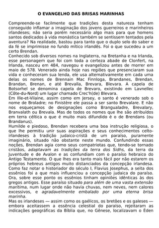 O EVANGELHO DAS BRISAS MARINHAS

Compreende-se facilmente que tradições desta natureza tenham
conseguido inflamar a imaginação dos jovens guerreiros e marinheiros
irlandeses; não seria porém necessário algo mais para que homens
santos dedicados à vida monástica também se sentissem tentados pela
aventura? Na realidade, bastou para tanto que o duplo selo do saber e
da fé se imprimisse no fundo mítico irlandês. Foi o que sucedeu a um
certo Brendan.
Conhecido sob diversos nomes na Inglaterra, na Bretanha e na Irlanda,
esse personagem que foi com toda a certeza abade de Clonfert, na
Irlanda, nasceu em 484, navegou e evangelizou antes de morrer em
maio de 578. Venerado ainda hoje nas regiões que presenciaram sua
vida e conheceram sua lenda, ele usa alternativamente em cada uma
delas os nomes de Brennain Mac Finnloga, Brandanes, Brendan,
Brandan, Brenan, e até Brevalla, Brevara, Blevara. A capela de
Botsorhel se denomina capela de Brevaro, existindo em Lavnellec
(Côte-du-Nord) um lugar chamado Crec'h(de) Blevara.
Em Ille-et-Vilaine, assim como em Jersey, o santo é venerado sob o
nome de Broladre; no Finistère ele passa a ser santo Brevalare. E não
nos esqueçamos de designações como Brangualadre, Brevalary,
Branvalath ou Brevala. Mas de todos os nomes que lhe são atribuídos
em terra céltica o que é muito mais difundido é o de Brendans (ou
Brandanus).
Humilde e piedoso, Brendan recebera uma boa instrução religiosa, o
que lhe permitiu unir suas aspirações e seus conhecimentos celto-
irlandeses à tradição judaico-cristã de um paraíso, puramente
imaginário, situado não obstante neste mundo. Confundindo essas
noções, Brendan agia como seus compatriotas que, tendo-se tornado
cristãos, adaptavam as tradições da terra dos Sidhs, da terra da
Juventude e de Avalon e as confundiam com o paraíso hebraico do
Antigo Testamento. O que lhes era tanto mais fácil por não estarem os
próprios hebreus antigos muito distanciados da concepção irlandesa.
Como faz notar o historiador do século I, Flavius Josephus, a seita dos
essênios foi a que mais influenciou a concepção judaica do paraíso.
Ora, sobre esse ponto os essênios tinham opiniões idênticas às dos
gregos antigos. Esse paraíso situado para além de uma vasta extensão
marítima, num lugar onde não havia chuvas, nem neves, nem calores
excessivos, e agradavelmente embalado por uma eterna brisa
marinha.
Mas os irlandeses — assim como os gaélicos, os bretões e os galeses —
embora aceitassem a essência celestial do paraíso, rejeitaram as
indicações geográficas da Bíblia que, no Gênese, localizavam o Éden
 