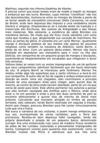 Matthieu, segundo nos informa Godefroy de Viterbo.
É preciso convir que essas lendas eram de molde a impelir os monges
a embarcar por seu turno. Brendan, cujos méritos "científicos" não nos
são desconhecidos, ilustrara-se entre os monges da Irlanda a ponto de
se tornar abade do monastério Llancarvan (Vallis Carvanna), no canal
de Bristol, onde bem depressa deu impulso a uma verdadeira escola
literária e religiosa. Empreendia-se ali o estudo direto da tradição e a
transcrição das Escrituras, dos autores da Antigüidade e das Glosas
mais modernas. Não obstante, a existência do sábio Brendan era
monótona demais. De modo que ele ficou muito satisfeito com certa
visita que recebeu e que, despertando sua vocação de marinheiro, lhe
abriu as portas da glória. O visitante era um certo Mernoc, igualmente
monge e discípulo piedoso de seu mestre não apenas de assuntos
religiosos como também na travessia do Atlântico: santo Barint, o
piloto do rei Artur. Com um patrono desta ordem, Mernoc não havia
hesitado em abandonar seu monastério para ir viver na Ilha das
Delícias, em companhia de um pequeno grupo de monges e discípulos,
ausentando-se freqüentemente em escapadas que chegavam a durar
três semanas.
Voltava todas as vezes com as vestes impregnadas de um tal perfume
que seus companheiros admitiam facilmente que ele havia retornado
do céu. O próprio Barint se interessou pelo fenômeno. Mernoc lhe
relatou então algo tão espantoso que o santo intimou-o a levá-lo em
sua companhia. O outro não se fez de rogado e ambos embarcaram em
direção ao oeste. Uma vez chegados, eles caminharam a princípio
através de uma paisagem árida para chegar, após quinze dias de
marcha, ao centro da terra onde haviam abordado, perto de um rio que
corria de oeste para leste. Este último pormenor nos autoriza a pensar
que eles tenham navegado das Antilhas para o México, onde deve
estar o rio em questão e onde o pico das duas vertentes do país se
encontra efetivamente a quinze dias de marcha do litoral mais
próximo. Calculando que tivessem atingido os limites do paraíso
terrestre, eles voltaram, tendo Barint retornado em seguida à Irlanda.
Assim que chegou, procurou Brendan para lhe contar minuciosamente
tudo que vira e fizera.
Mal ouviu a narrativa de seu visitante, o jovem monge embarcou por
sua vez, acompanhado de vários cenobitas, para a Terra das
promessas. Revelou-se bem depressa hábil navegador, tendo ele
próprio desenhado o projeto de um pequeno barco, denominado
curragh. Era uma embarcação cujo casco de madeira ficava recoberto
de peles de boi curtidas, costuradas e previamente impregnadas de
banha. Carregaram víveres para quarenta dias exatamente, como se
Brendan tivesse lido Plínio e admitisse que sua rota seria
 