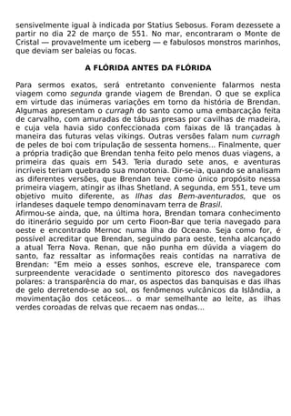 sensivelmente igual à indicada por Statius Sebosus. Foram dezessete a
partir no dia 22 de março de 551. No mar, encontraram o Monte de
Cristal — provavelmente um iceberg — e fabulosos monstros marinhos,
que deviam ser baleias ou focas.

                  A FLÓRIDA ANTES DA FLÓRIDA

Para sermos exatos, será entretanto conveniente falarmos nesta
viagem como segunda grande viagem de Brendan. O que se explica
em virtude das inúmeras variações em torno da história de Brendan.
Algumas apresentam o curragh do santo como uma embarcação feita
de carvalho, com amuradas de tábuas presas por cavilhas de madeira,
e cuja vela havia sido confeccionada com faixas de lã trançadas à
maneira das futuras velas vikings. Outras versões falam num curragh
de peles de boi com tripulação de sessenta homens... Finalmente, quer
a própria tradição que Brendan tenha feito pelo menos duas viagens, a
primeira das quais em 543. Teria durado sete anos, e aventuras
incríveis teriam quebrado sua monotonia. Dir-se-ia, quando se analisam
as diferentes versões, que Brendan teve como único propósito nessa
primeira viagem, atingir as ilhas Shetland. A segunda, em 551, teve um
objetivo muito diferente, as Ilhas das Bem-aventurados, que os
irlandeses daquele tempo denominavam terra de Brasil.
Afirmou-se ainda, que, na última hora, Brendan tomara conhecimento
do itinerário seguido por um certo Fioon-Bar que teria navegado para
oeste e encontrado Mernoc numa ilha do Oceano. Seja como for, é
possível acreditar que Brendan, seguindo para oeste, tenha alcançado
a atual Terra Nova. Renan, que não punha em dúvida a viagem do
santo, faz ressaltar as informações reais contidas na narrativa de
Brendan: "Em meio a esses sonhos, escreve ele, transparece com
surpreendente veracidade o sentimento pitoresco dos navegadores
polares: a transparência do mar, os aspectos das banquisas e das ilhas
de gelo derretendo-se ao sol, os fenômenos vulcânicos da Islândia, a
movimentação dos cetáceos... o mar semelhante ao leite, as ilhas
verdes coroadas de relvas que recaem nas ondas...
 