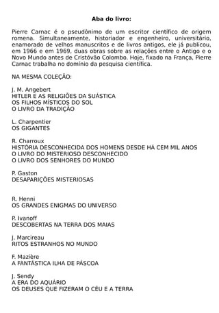 Aba do livro:

Pierre Carnac é o pseudônimo de um escritor científico de origem
romena. Simultaneamente, historiador e engenheiro, universitário,
enamorado de velhos manuscritos e de livros antigos, ele já publicou,
em 1966 e em 1969, duas obras sobre as relações entre o Antigo e o
Novo Mundo antes de Cristóvão Colombo. Hoje, fixado na França, Pierre
Carnac trabalha no domínio da pesquisa científica.

NA MESMA COLEÇÃO:

J. M. Angebert
HITLER E AS RELIGIÕES DA SUÁSTICA
OS FILHOS MÍSTICOS DO SOL
O LIVRO DA TRADIÇÃO

L. Charpentier
OS GIGANTES

R. Charroux
HISTÓRIA DESCONHECIDA DOS HOMENS DESDE HÁ CEM MIL ANOS
O LIVRO DO MISTERIOSO DESCONHECIDO
O LIVRO DOS SENHORES DO MUNDO

P. Gaston
DESAPARIÇÕES MISTERIOSAS


R. Henni
OS GRANDES ENIGMAS DO UNIVERSO

P. Ivanoff
DESCOBERTAS NA TERRA DOS MAIAS

J. Marcireau
RITOS ESTRANHOS NO MUNDO

F. Mazière
A FANTÁSTICA ILHA DE PÁSCOA

J. Sendy
A ERA DO AQUÁRIO
OS DEUSES QUE FIZERAM O CÉU E A TERRA
 