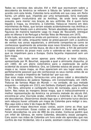 Todos os cronistas dos séculos XVI e XVII que escreveram sobre a
descoberta da América se referem à fábula do "piloto anônimo". De
acordo com esta lenda, Colombo teria acolhido em sua casa, em Porto
Santo, um piloto que, impelido por uma tempestade, teria realizado
uma viagem involuntária até as Antilhas, de onde teria voltado
exausto, para morrer nos braços de seu anfitrião. Ele é quem teria
legado o mapa, ou itinerário, a Colombo. Falava-se mesmo em dois
marinheiros de Palos, que teriam estado acidentalmente nas Antilhas e
delas teriam falado com o almirante. Teriam abordado aquela terra que
figurava de maneira bastante vaga no mapa de Toscanelli, entregue
pelo rei Afonso V de Portugal a Fernão Teles de Meneses em 1475.
A isto tudo, acrescente-se ainda um pormenor, o mais curioso de todos.
Na viagem de volta, enquanto todos se preocupavam com a ausência
de ventos nas zonas equatoriais, o almirante comportou-se como se
conhecesse igualmente de antemão esse novo itinerário. Essa volta se
processa como uma corrida louca, de dia e de noite, a fim de percorrer
o trajeto dentro do prazo mais curto e valendo-se dos ventos oeste,
que os impeliriam para a Europa. Outra façanha impossível sem um
bom mapa.
De resto, isto tudo serve apenas para reforçar a tese clássica,
apresentada por M. Beuchat, segundo a qual o almirante dispunha, já
em 1483, de um plano sistemático para a exploração da parte
ocidental do oceano Atlântico. Ora, se Colombo estava de posse de um
mapa e se, nesse mapa, as ilhas apareciam em seu lugar exato, era
perfeitamente possível que ele conhecesse os seus nomes antes de as
abordar, e nada o impediria de "batizá-las" por sua vez.
Que esse mapa existiu, forneceu-nos uma prova cabal a descoberta
feita na biblioteca do palácio Topkapu, em Constantinopla, em 1929.
Trata-se do famoso Mapa do Mundo — na verdade, de sua metade
esquerda — redigido em 1513, em Gelibolu (Galipoli) pelo Capitão-Paxá
— Piri Reis, almirante e cartógrafo turco de nomeada, para o sultão
Selim. Nas notas às margens desse mapa, que é indiscutivelmente a
melhor representação da América na primeira metade do século XVI,
encontra-se uma inscrição árabe, referente a Colombo e às ilhas por
ele descobertas. Observemos desde logo que o almirante turco declara
sem rebuços haver utilizado um mapa de Colombo para redigir o seu.
Mas aqui está a nota V do mapa de Piri Reis:
"O presente mapa descreve essas costas, assim como as ilhas que
nelas se encontram. Essas costas se chamam o litoral das Antillya.
Foram descobertas no ano de 890 da era árabe. Conta-se porém que
um infiel de Gênova, de nome Colombo, descobriu essas paragens.
Caiu assim nas mãos de Colombo um livro onde ele aprendeu que nos
confins do mar Ocidental, isto é a oeste, existiam costas e ilhas, minas
 