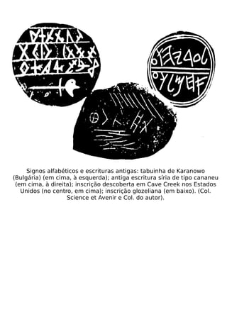 Signos alfabéticos e escrituras antigas: tabuinha de Karanowo
(Bulgária) (em cima, à esquerda); antiga escritura síria de tipo cananeu
 (em cima, à direita); inscrição descoberta em Cave Creek nos Estados
   Unidos (no centro, em cima); inscrição glozeliana (em baixo). (Col.
                   Science et Avenir e Col. do autor).
 