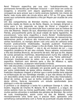 René Thévenin especifica por sua vez: "Iudubitavelmente, os
pormenores fornecidos por Brendan inclusive — sem levar em conta os
exageros, o encontro com alguns gigantescos cetáceos polares,
conjugam-se para provar que o santo avançou bastante nos mares do
Norte, indo muito além do círculo ártico até o 72º ou 73º grau, tendo
quase que certamente descoberto a ilha Jan Mayen por ocasião de uma
erupção.”
Um dos companheiros de Brendan morreu e foi enterrado nessa
estranha região do Oeste ou do Norte. Depois, os monges dirigiram o
leme para o Sul, seguindo ao longo do litoral e chegaram às
vizinhanças de uma ilha cuja descrição leva a pensar que se tratava de
uma das Baamas. Depois do que, desembarcaram na vizinha costa da
Flórida, provavelmente perto da atual cidade de Santo Agostinho. Ali
encontraram "uma terra magnífica e muito florida". Evidentemente,
essas identificações são contemporâneas e teremos de reexaminá-las.
Retomemos porém a leitura dos manuscritos. Após um período de
ventos favoráveis, os monges deram com uma zona de calmaria onde
ficaram praticamente imobilizados. Quando puderam finalmente
retomar a sua rota, foi para chegar à ilha do Diabo. Este lhes apareceu
sob o aspecto de um "Etiópio" — isto é, de um homem de cor — cuja
magnífica residência foi por eles visitada. Pouco adiante, encontraram
a ilha das Ovelhas Brancas, do tamanho de bois. Até que ao fim, depois
de outras peripécias marítimas, desembarcaram numa ilha coberta de
relva e de árvores, em cujo centro jorrava uma "fonte admirável".
Encheram imediatamente os odres com sua água que se revelou
soporífica. Partiram sem demora para a ilha de Albaeus e, após
inúmeros incidentes, acabaram retornando à Irlanda.
Têm sido discutidos e analisados indefinidamente os pormenores desta
viagem, cujo itinerário se sobrepõe em grande parte ao da realizada
por outra celebridade da Igreja céltica medieval — São Maio. Certas
tradições irlandesas chegam a afirmar que o santo bretão teria seguido
na embarcação de seu homólogo irlandês, o que não deixou de lançar
um descrédito ainda maior sobre Brendan aos olhos dos historiadores.
Afinal de contas, ainda que se tenha realmente realizado a viagem
deste último, fazia-se necessário um estudo aprofundado para
distinguir o mito da realidade.
O primeiro a se abalançar a tanto foi o professor George A. Little, de
Dublin. Seguido de Charles M. Boland, W. B. Goodwin e, a seguir, de
vários autores mais ou menos qualificados. Little conseguiu esclarecer
muitos pontos atinentes à realidade dos périplos de Brendan. No centro
de suas investigações, assim como no das de Boland, surge
necessariamente uma fonte que, é preciso dizer, apresenta uma
semelhança extraordinária com a Fonte da Juventude situada lendaria-
 