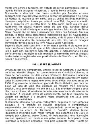 mente em Bimini e também, em virtude de certos pormenores, com o
lago da Flórida de águas milagrosas, o lago de Ponce de León.
Finalmente, a descrição das terras visitadas por Brendan e seus
companheiros leva irresistivelmente a pensar nas paisagens e no clima
da Flórida. E, levando-se em conta que as velhas histórias marítimas
irlandesas adquiriram forma por volta do ano 700, chega-se a admitir
que a narrativa em questão teve de fato como autor alguém que
realmente fez aquela viagem antes do ano 600. Partindo desta
constatação, e admitindo que os monges tenham feito escala na Terra
Nova, Boland põe de lado a permanência deles nas Baamas. Em sua
opinião, o texto deixa claramente estabelecido que os navegadores
passaram da Terra Nova para as Bermudas, e de lá para a Flórida, já
que o itinerário descrito corresponde aos oito dias que os monges
afirmam ter levado para ir da Terra Nova a Santo Agostinho.
Segundo Little, pelo contrário — e em nossa opinião é ele quem está
com a razão — a fonte de que se fala situar-se-ia numa das Baamas,
isto é, para nós, em Bimini. Sob este aspecto, é extraordinário o quão
perfeitamente a tradição de São Brendan se harmoniza com as antigas
lendas toltecas registradas nas proximidades de Vera Cruz, no México,
Iucatã e Guatemala.

                      UM ULISSES IRLANDÊS

Divulgada por seu compatriota, Virgílio, bispo de Salzburg, a aventura
do santo irlandês chegou ao conhecimento de Cristóvão Colombo, a
título ôe documento, por dois canais diferentes. Retomada e anotada
pela cartografia medieval, a navegação dos monges aparece em quase
todos os portulanos e mapas referentes ao Atlântico, traçados antes de
1500. É igualmente mostrada no globo de Martin Behaim, que data de
1492. Ao lado de uma ilha, colocada da maneira mais arbitrária
possível, lê-se com efeito: "No ano 565 d.C. São Brendan chegou a esta
ilha, que explorou, ali residindo durante sete anos antes de retornar à
sua terra". A segunda prova do conhecimento que teve Colombo da
viagem de Brendan é o céLebre mapa desenhado em 1513 pelo
almirante turco Piri Reis.
O almirante otomano cuja obra cartográfica, segundo as suas próprias
palavras, é "o produto de estudos dedutivos e comparativos
empreendidos em vinte cartas e mapas-múndi, entre os quais um
desenhado na época de Alexandre o Grande", declara ter-se
igualmente inspirado num mapa tomado aos espanhóis em 1501 e
redigido por Colombo. Deste último, Piri Reis reproduz uma ilustração
em que aparecem um navio e um peixe enorme. Acompanha esta
ilustração a seguinte anotação, feita pelo almirante turco: "Conta-se
 