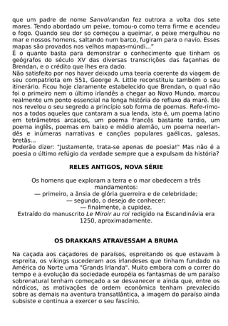 que um padre de nome Sanvolrandan fez outrora a volta dos sete
mares. Tendo abordado um peixe, tomou-o como terra firme e acendeu
o fogo. Quando seu dor so começou a queimar, o peixe mergulhou no
mar e nossos homens, saltando num barco, fugiram para o navio. Esses
mapas são provados nos velhos mapas-múndi...”
É o quanto basta para demonstrar o conhecimento que tinham os
geógrafos do século XV das diversas transcrições das façanhas de
Brendan, e o crédito que lhes era dado.
Não satisfeito por nos haver deixado uma teoria coerente da viagem de
seu compatriota em 551, George A. Little reconstituiu também o seu
itinerário. Ficou hoje claramente estabelecido que Brendan, o qual não
foi o primeiro nem o último irlandês a chegar ao Novo Mundo, marcou
realmente um ponto essencial na longa história do refluxo da maré. Ele
nos revelou o seu segredo a princípio sob forma de poemas. Refe-rimo-
nos a todos aqueles que cantaram a sua lenda, isto é, um poema latino
em tetrâmetros arcaicos, um poema francês bastante tardio, um
poema inglês, poemas em baixo e médio alemão, um poema neerlan-
dês e inúmeras narrativas e canções populares gaélicas, galesas,
bretãs...
Poderão dizer: "Justamente, trata-se apenas de poesia!" Mas não é a
poesia o último refúgio da verdade sempre que a expulsam da história?

                   RELES ANTIGOS, NOVA SÉRIE

      Os homens que exploram a terra e o mar obedecem a três
                            mandamentos:
       — primeiro, a ânsia de glória guerreira e de celebridade;
                 — segundo, o desejo de conhecer;
                      — finalmente, a cupidez.
 Extraído do manuscrito Le Miroir au roi redigido na Escandinávia era
                      1250, aproximadamente.


              OS DRAKKARS ATRAVESSAM A BRUMA

Na caçada aos caçadores de paraísos, espreitando os que estavam à
espreita, os vikings sucederam aos irlandeses que tinham fundado na
América do Norte uma "Grands Irlanda". Muito embora com o correr do
tempo e a evolução da sociedade européia os fantasmas de um paraíso
sobrenatural tenham começado a se desvanecer e ainda que, entre os
nórdicos, as motivações de ordem econômica tenham prevalecido
sobre as demais na aventura transatlântica, a imagem do paraíso ainda
subsiste e continua a exercer o seu fascínio.
 