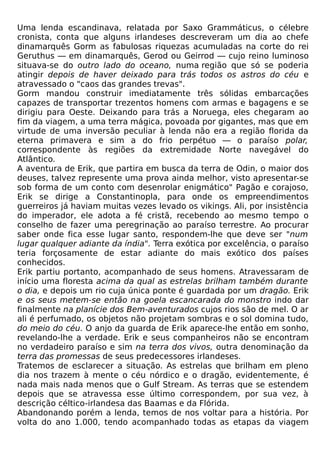 Uma lenda escandinava, relatada por Saxo Grammáticus, o célebre
cronista, conta que alguns irlandeses descreveram um dia ao chefe
dinamarquês Gorm as fabulosas riquezas acumuladas na corte do rei
Geruthus — em dinamarquês, Gerod ou Geirrod — cujo reino luminoso
situava-se do outro lado do oceano, numa região que só se poderia
atingir depois de haver deixado para trás todos os astros do céu e
atravessado o "caos das grandes trevas".
Gorm mandou construir imediatamente três sólidas embarcações
capazes de transportar trezentos homens com armas e bagagens e se
dirigiu para Oeste. Deixando para trás a Noruega, eles chegaram ao
fim da viagem, a uma terra mágica, povoada por gigantes, mas que em
virtude de uma inversão peculiar à lenda não era a região florida da
eterna primavera e sim a do frio perpétuo — o paraíso polar,
correspondente às regiões da extremidade Norte navegável do
Atlântico.
A aventura de Erik, que partira em busca da terra de Odin, o maior dos
deuses, talvez represente uma prova ainda melhor, visto apresentar-se
sob forma de um conto com desenrolar enigmático" Pagão e corajoso,
Erik se dirige a Constantinopla, para onde os empreendimentos
guerreiros já haviam muitas vezes levado os vikings. Ali, por insistência
do imperador, ele adota a fé cristã, recebendo ao mesmo tempo o
conselho de fazer uma peregrinação ao paraíso terrestre. Ao procurar
saber onde fica esse lugar santo, respondem-lhe que deve ser "num
lugar qualquer adiante da índia". Terra exótica por excelência, o paraíso
teria forçosamente de estar adiante do mais exótico dos países
conhecidos.
Erik partiu portanto, acompanhado de seus homens. Atravessaram de
início uma floresta acima da qual as estrelas brilham também durante
o dia, e depois um rio cuja única ponte é guardada por um dragão. Erik
e os seus metem-se então na goela escancarada do monstro indo dar
finalmente na planície dos Bem-aventurados cujos rios são de mel. O ar
ali é perfumado, os objetos não projetam sombras e o sol domina tudo,
do meio do céu. O anjo da guarda de Erik aparece-lhe então em sonho,
revelando-lhe a verdade. Erik e seus companheiros não se encontram
no verdadeiro paraíso e sim na terra dos vivos, outra denominação da
terra das promessas de seus predecessores irlandeses.
Tratemos de esclarecer a situação. As estrelas que brilham em pleno
dia nos trazem à mente o céu nórdico e o dragão, evidentemente, é
nada mais nada menos que o Gulf Stream. As terras que se estendem
depois que se atravessa esse último correspondem, por sua vez, à
descrição céltico-irlandesa das Baamas e da Flórida.
Abandonando porém a lenda, temos de nos voltar para a história. Por
volta do ano 1.000, tendo acompanhado todas as etapas da viagem
 