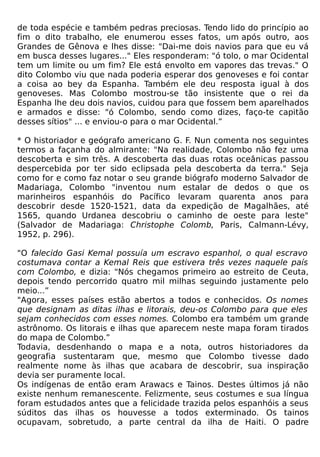 de toda espécie e também pedras preciosas. Tendo lido do princípio ao
fim o dito trabalho, ele enumerou esses fatos, um após outro, aos
Grandes de Gênova e lhes disse: "Dai-me dois navios para que eu vá
em busca desses lugares..." Eles responderam: "ó tolo, o mar Ocidental
tem um limite ou um fim? Ele está envolto em vapores das trevas." O
dito Colombo viu que nada poderia esperar dos genoveses e foi contar
a coisa ao bey da Espanha. Também ele deu resposta igual à dos
genoveses. Mas Colombo mostrou-se tão insistente que o rei da
Espanha lhe deu dois navios, cuidou para que fossem bem aparelhados
e armados e disse: "ó Colombo, sendo como dizes, faço-te capitão
desses sítios" ... e enviou-o para o mar Ocidental.”

* O historiador e geógrafo americano G. F. Nun comenta nos seguintes
termos a façanha do almirante: "Na realidade, Colombo não fez uma
descoberta e sim três. A descoberta das duas rotas oceânicas passou
despercebida por ter sido eclipsada pela descoberta da terra." Seja
como for e como faz notar o seu grande biógrafo moderno Salvador de
Madariaga, Colombo "inventou num estalar de dedos o que os
marinheiros espanhóis do Pacífico levaram quarenta anos para
descobrir desde 1520-1521, data da expedição de Magalhães, até
1565, quando Urdanea descobriu o caminho de oeste para leste"
(Salvador de Madariaga: Christophe Colomb, Paris, Calmann-Lévy,
1952, p. 296).

"O falecido Gasi Kemal possuía um escravo espanhol, o qual escravo
costumava contar a Kemal Reis que estivera três vezes naquele país
com Colombo, e dizia: "Nós chegamos primeiro ao estreito de Ceuta,
depois tendo percorrido quatro mil milhas seguindo justamente pelo
meio...”
"Agora, esses países estão abertos a todos e conhecidos. Os nomes
que designam as ditas ilhas e litorais, deu-os Colombo para que eles
sejam conhecidos com esses nomes. Colombo era também um grande
astrônomo. Os litorais e ilhas que aparecem neste mapa foram tirados
do mapa de Colombo.”
Todavia, desdenhando o mapa e a nota, outros historiadores da
geografia sustentaram que, mesmo que Colombo tivesse dado
realmente nome às ilhas que acabara de descobrir, sua inspiração
devia ser puramente local.
Os indígenas de então eram Arawacs e Tainos. Destes últimos já não
existe nenhum remanescente. Felizmente, seus costumes e sua língua
foram estudados antes que a felicidade trazida pelos espanhóis a seus
súditos das ilhas os houvesse a todos exterminado. Os tainos
ocupavam, sobretudo, a parte central da ilha de Haiti. O padre
 