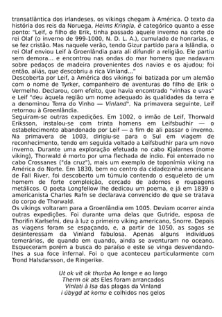 transatlântica dos irlandeses, os vikings chegam à América. O texto da
história dos reis da Noruega, Heims Kringla, é categórico quanto a esse
ponto: "Leif, o filho de Erik, tinha passado aquele inverno na corte do
rei Olaf (o inverno de 999-1000, N. D. L. A.), cumulado de honrarias, e
se fez cristão. Mas naquele verão, tendo Gizur partido para a Islândia, o
rei Olaf enviou Leif à Groenlândia para ali difundir a religião. Ele partiu
sem demora... e encontrou nas ondas do mar homens que nadavam
sobre pedaços de madeira provenientes dos navios e os ajudou; foi
então, aliás, que descobriu a rica Vinland...”
Descoberta por Leif, a América dos vikings foi batizada por um alemão
com o nome de Tyrker, companheiro de aventuras do filho de Erik o
Vermelho. Declarou, com efeito, que havia encontrado "vinhas e uvas"
e Leif "deu àquela região um nome adequado às qualidades da terra e
a denominou Terra do Vinho — Vinland". Na primavera seguinte, Leif
retornou à Groenlândia.
Seguiram-se outras expedições. Em 1002, o irmão de Leif, Thorwald
Eriksson, instalou-se com trinta homens em Leifsbudhir — o
estabelecimento abandonado por Leif — a fim de ali passar o inverno.
Na primavera de 1003, dirigiu-se para o Sul em viagem de
reconhecimento, tendo em seguida voltado a Leifsbudhir para um novo
inverno. Durante uma exploração efetuada no cabo Kjalarnes (nome
viking), Thorwald é morto por uma flechada de índio. Foi enterrado no
cabo Crossanes ("da cruz"), mais um exemplo de toponímia viking na
América do Norte. Em 1830, bem no centro da cidadezinha americana
de Fall River, foi descoberto um túmulo contendo o esqueleto de um
homem de forte compleição, cercado de adornos e roupagens
metálicos. O poeta Longfellow lhe dedicou um poema, e já em 1839 o
americanista Charles Rafn se declarava convencido de que se tratava
do corpo de Thorwald.
Os vikings voltaram para a Groenlândia em 1005. Deviam ocorrer ainda
outras expedições. Foi durante uma delas que Gutride, esposa de
Thorifin Karlsefni, deu à luz o primeiro viking americano, Snorre. Depois
as viagens foram se espaçando, e, a partir de 1050, as sagas se
desinteressam da Vinland fabulosa. Apenas alguns indivíduos
temerários, de quando em quando, ainda se aventuram no oceano.
Esqueceram porém a busca do paraíso e este se vinga desvendando-
lhes a sua foce infernal. Foi o que aconteceu particularmente com
Trond Halsdarsson, de Ringerike.

                 Ut ok vit ok thurba Ao longe e ao largo
                   Therm ok ats Eles foram arrancados
                    Vinlati à Isa das plagas da Vinland
                  i úbygd at komu e colhidos nos gelos
 