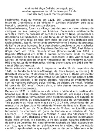 And ma Ut Vega O diabo conseguiu (at)
             dovi-ar agarrá-los de tal maneira que foi ele
                (Half dar son) quem morreu primeiro.

Finalmente, mais ou menos em 1121, Erik Gnupsson foi designado
bispo da Groenlândia e da Vinland in partibus infidelium pelo papa
Pascal II, tendo ido viver em sua diocese.
Indiscutivelmente, foram cs vikings que deixaram o maior número de
vestígios de sua passagem na América. Escavações relativamente
recentes, feitas na enseada de Meadows na Terra Nova, permitiram a
descoberta d.e fundações, de uma forja, de um forno para minérios de
ferro, e de uma roda de fuso com mais de 950 anos (datação pelo
radiocarbono), isto é, remontando provavelmente à época da presença
de Leif e de seus homens. Esta descoberta completou a dos machados
de ferro encontrados em Tor Bay (Nova Escócia) em 1886, East Orleans
(Cape Cod) em 1914, Saunderstown (Rhode-Island) em 1899, e
Republic (Michigan) em 1778. É preciso acrescentar ainda os fornos
para minérios de ferro d»e Climax (Minnesota) e das vizinhanças de
Detroit, as fundações de origem •misteriosa de Provincetown (Chapel
Hill) e os restos de embarcações vikings encontrados em 1958 em Pro-
casset (Massachusetts).
Numa entrevista concedida à imprensa no dia 18 de novembro de
1948, na Fundação América-Noruega, de Nova Iorque, o doutor J. B.
Brônstedt declarou: "A descoberta feita por James E. Dodd, prospector
de 'metais em Port-Arthur, dos restos de um sabre de tipo nórdico perto
do lago de Nipigon, e de outros objetos, relaciona-se evidentemente
com os vestígios deixados pelos vikings, de objetos de metal, forjados
há cerca de 950 anos". Depois disto, a lista dessas descobertas tem
crescido constantemente.
Depois de 1121, a história se cala sobre a Vinland e o destino dos
homens que ali se haviam estabelecido. Contudo, um mapa viking da
América comprova formalmente esse estabelecimento. Em outubro de
1965, com efeito, os pesquisadores da biblioteca da universidade de
Yale puseram as mãos num mapa de 40 X 27 cm, proveniente de um
manuscrito do Speculum Historiale de Vincent de Beauvais. Esse mapa
representa o litoral da Groenlândia e da Vinland — identificam-se
facilmente os contornos do golfo de Hudson e o estuário do São
Lourenço — e especifica que a Vinland é uma ilha "descoberta por
Bjarni e por Leif". Redigido entre 1431 e 1439 segundo informações
muito mais antigas, ele suscitou a ira dos sábios italianos defensores
da glória de Colombo. Foi, naturalmente, tachado de falso. Esquecia-se,
com isto, que antes de ser publicado ele fora objeto de um estudo
científico aprofundado e que aquilo que se dá como falso sem o ter
 