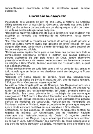suficientemente   examinado   acaba   se   revelando   quase   sempre
autêntico.

                   A INCURSÃO DA GRINÇANTE

Inaugurada pela viagem de Leif no ano 1000, a história da América
viking termina com a incursão da Grinçante, efetuada nos anos 1354-
1362. Já não se trata da busca de um paraíso qualquer e sim de trazer
de volta as ovelhas desgarradas da Igreja.
"Desejamos fazer-vos sabedores de que o cavalheiro Paul Knutsson vai
escolher os homens que embarcarão na Grinçante, nosso navio
mercante.
"Ele está autorizado a recrutar os homens de nossa guarda pessoal e
entre os outros homens livres que gostaria de levar consigo em sua
viagem além-mar, tendo todo o direito de engajá-los como pessoal de
bordo, serviçais ou oficiais.
"Pedimos vossa aquiescência para o que bom nos parece com toda a
complacência necessária perante a melhor das causas possíveis
porque acabamos de agir pela graça de Deus, tendo altamente
presente a lembrança de nossos predecessores que levaram a palavra
da religião à Groenlândia, tendo-a mantido até os nossos dias, a qual
não abandonaremos.
"Tomai conhecimento de tudo isto com a fé na verdade das coisas e
todo aquele que se furtar a nos obedecer cairá em desgraça e ficará
sujeito a castigo.
"Redigido em nossa cidade de Bergen, neste dia, segunda-feira
segundo o Dia Santo de Simão e Judas, no 36º. ano de nosso reinado,
1354, por Omar Oestersson, nosso regente".
Foi esta a carta dirigida pelo rei da Noruega, Erik Magnusson aos seus
notáveis para lhes anunciar a expedição cujo propósito era chamar "à
razão" os súditos dos "estabelecimentos do Oeste", primeiro nome da
Groenlândia. Sua causa primeira foi o naufrágio de um navio que
navegava em 1347 entre a Markland (Labrador) e a Groenlândia e que
soçobrara nas costas islandesas devido a um carregamento pesado
demais de madeiras de construção. Mencionado na monografia de
Thorfaeus sobre a Vinland, esse acontecimento prova que naquela
época ainda existiam contatos entre a Islândia e a Groenlândia.
Retornando de sua aventura, os marinheiros noruegueses contam ao
regente da Islândia, Jan Guthorsson, que os "homens" haviam
desertado dos "estabelecimentos do Oeste". O regente previne
imediatamente o rei Magnus, o qual encarrega Knutsson de ir verificar
as coisas in loco. Administrador dos domínios da coroa norueguesa e
dos bens da rainha Dowagen da Suécia, membro do conselho real e juiz
 
