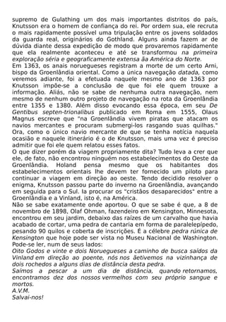 supremo de Gulathing um dos mais importantes distritos do país,
Knutsson era o homem de confiança do rei. Por ordem sua, ele recruta
o mais rapidamente possível uma tripulação entre os jovens soldados
da guarda real, originários do Gothland. Alguns ainda fazem ar de
dúvida diante dessa expedição de modo que provaremos rapidamente
que ela realmente aconteceu e até se transformou na primeira
exploração séria e geograficamente extensa ãa América do Norte.
Em 1363, os anais noruegueses registram a morte de um certo Arni,
bispo da Groenlândia oriental. Como a única navegação datada, como
veremos adiante, foi a efetuada naquele mesmo ano de 1363 por
Knutsson impõe-se a conclusão de que foi ele quem trouxe a
informação. Aliás, não se sabe de nenhuma outra navegação, nem
mesmo de nenhum outro projeto de navegação na rota da Groenlândia
entre 1355 e 1380. Além disso evocando essa época, em seu De
Gentibus septen-trionalibus publicado em Roma em 1555, Olaus
Magnus escreve que "na Groenlândia vivem piratas que atacam os
navios mercantes e procuram submergi-los rasgando suas quilhas."
Ora, como o único navio mercante de que se tenha notícia naquela
ocasião e naquele itinerário é o de Knutsson, mais uma vez é preciso
admitir que foi ele quem relatou esses fatos.
O que dizer porém da viagem propriamente dita? Tudo leva a crer que
ele, de fato, não encontrou ninguém nos estabelecimentos do Oeste da
Groenlândia. Holand pensa mesmo que os habitantes dos
estabelecimentos orientais lhe devem ter fornecido um piloto para
continuar a viagem em direção ao oeste. Tendo decidido resolver o
enigma, Knutsson passou parte do inverno na Groenlândia, avançando
em seguida para o Sul. Ia procurar os "cristãos desaparecidos" entre a
Groenlândia e a Vinland, isto é, na América.
Não se sabe exatamente onde aportou. O que se sabe é que, a 8 de
novembro de 1898, Olaf Ohman, fazendeiro em Kensington, Minnesota,
encontrou em seu jardim, debaixo das raízes de um carvalho que havia
acabado de cortar, uma pedra de cantaria em forma de paralelepípedo,
pesando 90 quilos e coberta de inscrições. É a célebre pedra rúnica de
Kensington que hoje pode ser vista no Museu Nacional de Washington.
Pode-se ler, num de seus lados:
Oito Godos e vinte e dois Noruegueses a caminho de busca saídos da
Vinland em direção ao poente, nós nos ãetivemos na vizinhança de
dois rochedos a alguns dias de distância desta pedra.
Saímos a pescar a um dia de distância, quando retornamos,
encontramos dez dos nossos vermelhos com seu próprio sangue e
mortos.
A.V.M.
Salvai-nos!
 