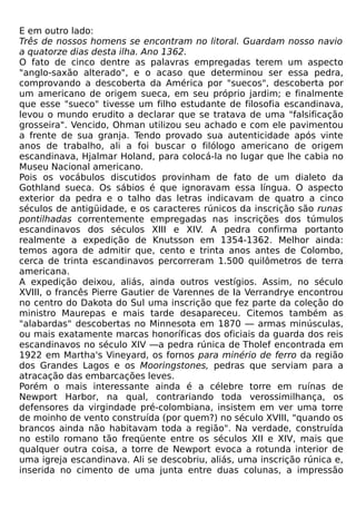 E em outro lado:
Três de nossos homens se encontram no litoral. Guardam nosso navio
a quatorze dias desta ilha. Ano 1362.
O fato de cinco dentre as palavras empregadas terem um aspecto
"anglo-saxão alterado", e o acaso que determinou ser essa pedra,
comprovando a descoberta da América por "suecos", descoberta por
um americano de origem sueca, em seu próprio jardim; e finalmente
que esse "sueco" tivesse um filho estudante de filosofia escandinava,
levou o mundo erudito a declarar que se tratava de uma "falsificação
grosseira". Vencido, Ohman utilizou seu achado e com ele pavimentou
a frente de sua granja. Tendo provado sua autenticidade após vinte
anos de trabalho, ali a foi buscar o filólogo americano de origem
escandinava, Hjalmar Holand, para colocá-la no lugar que lhe cabia no
Museu Nacional americano.
Pois os vocábulos discutidos provinham de fato de um dialeto da
Gothland sueca. Os sábios é que ignoravam essa língua. O aspecto
exterior da pedra e o talho das letras indicavam de quatro a cinco
séculos de antigüidade, e os caracteres rúnicos da inscrição são runas
pontilhadas correntemente empregadas nas inscrições dos túmulos
escandinavos dos séculos XIII e XIV. A pedra confirma portanto
realmente a expedição de Knutsson em 1354-1362. Melhor ainda:
temos agora de admitir que, cento e trinta anos antes de Colombo,
cerca de trinta escandinavos percorreram 1.500 quilômetros de terra
americana.
A expedição deixou, aliás, ainda outros vestígios. Assim, no século
XVIII, o francês Pierre Gautier de Varennes de Ia Verrandrye encontrou
no centro do Dakota do Sul uma inscrição que fez parte da coleção do
ministro Maurepas e mais tarde desapareceu. Citemos também as
"alabardas" descobertas no Minnesota em 1870 — armas minúsculas,
ou mais exatamente marcas honoríficas dos oficiais da guarda dos reis
escandinavos no século XIV —a pedra rúnica de Tholef encontrada em
1922 em Martha's Vineyard, os fornos para minério de ferro da região
dos Grandes Lagos e os Mooringstones, pedras que serviam para a
atracação das embarcações leves.
Porém o mais interessante ainda é a célebre torre em ruínas de
Newport Harbor, na qual, contrariando toda verossimilhança, os
defensores da virgindade pré-colombiana, insistem em ver uma torre
de moinho de vento construída (por quem?) no século XVIII, "quando os
brancos ainda não habitavam toda a região". Na verdade, construída
no estilo romano tão freqüente entre os séculos XII e XIV, mais que
qualquer outra coisa, a torre de Newport evoca a rotunda interior de
uma igreja escandinava. Ali se descobriu, aliás, uma inscrição rúnica e,
inserida no cimento de uma junta entre duas colunas, a impressão
 