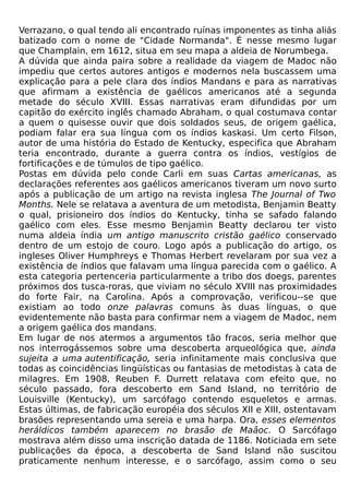 Verrazano, o qual tendo ali encontrado ruínas imponentes as tinha aliás
batizado com o nome de "Cidade Normanda". É nesse mesmo lugar
que Champlain, em 1612, situa em seu mapa a aldeia de Norumbega.
A dúvida que ainda paira sobre a realidade da viagem de Madoc não
impediu que certos autores antigos e modernos nela buscassem uma
explicação para a pele clara dos índios Mandans e para as narrativas
que afirmam a existência de gaélicos americanos até a segunda
metade do século XVIII. Essas narrativas eram difundidas por um
capitão do exército inglês chamado Abraham, o qual costumava contar
a quem o quisesse ouvir que dois soldados seus, de origem gaélica,
podiam falar era sua língua com os índios kaskasi. Um certo Filson,
autor de uma história do Estado de Kentucky, especifica que Abraham
teria encontrado, durante a guerra contra os índios, vestígios de
fortificações e de túmulos de tipo gaélico.
Postas em dúvida pelo conde Carli em suas Cartas americanas, as
declarações referentes aos gaélicos americanos tiveram um novo surto
após a publicação de um artigo na revista inglesa The Journal of Two
Months. Nele se relatava a aventura de um metodista, Benjamin Beatty
o qual, prisioneiro dos índios do Kentucky, tinha se safado falando
gaélico com eles. Esse mesmo Benjamin Beatty declarou ter visto
numa aldeia índia um antigo manuscrito cristão gaélico conservado
dentro de um estojo de couro. Logo após a publicação do artigo, os
ingleses Oliver Humphreys e Thomas Herbert revelaram por sua vez a
existência de índios que falavam uma língua parecida com o gaélico. A
esta categoria pertenceria particularmente a tribo dos doegs, parentes
próximos dos tusca-roras, que viviam no século XVIII nas proximidades
do forte Fair, na Carolina. Após a comprovação, verificou--se que
existiam ao todo onze palavras comuns às duas línguas, o que
evidentemente não basta para confirmar nem a viagem de Madoc, nem
a origem gaélica dos mandans.
Em lugar de nos atermos a argumentos tão fracos, seria melhor que
nos interrogássemos sobre uma descoberta arqueológica que, ainda
sujeita a uma autentificação, seria infinitamente mais conclusiva que
todas as coincidências lingüísticas ou fantasias de metodistas à cata de
milagres. Em 1908, Reuben F. Durrett relatava com efeito que, no
século passado, fora descoberto em Sand Island, no território de
Louisville (Kentucky), um sarcófago contendo esqueletos e armas.
Estas últimas, de fabricação européia dos séculos XII e XIII, ostentavam
brasões representando uma sereia e uma harpa. Ora, esses elementos
heráldicos também aparecem no brasão de Maãoc. O Sarcófago
mostrava além disso uma inscrição datada de 1186. Noticiada em sete
publicações da época, a descoberta de Sand Island não suscitou
praticamente nenhum interesse, e o sarcófago, assim como o seu
 
