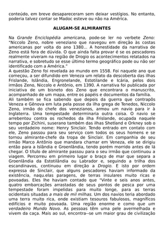 conteúdo, em breve desapareceram sem deixar vestígios. No entanto,
poderia talvez contar se Madoc esteve ou não na América.

                     ALUGAM-SE ALMIRANTES

Na Grande Enciclopédia americana, pode-se ler no verbete Zeno:
"Niccolo Zeno, nobre veneziano que navegou em direção às costas
americanas por volta do ano 1380... A honestidade da narrativa de
Zeno está fora de dúvida. O que ainda falta provar é se os pescadores
realmente viveram na região de Drogio os acontecimentos relatados na
narrativa, e sobretudo se esse último termo geográfico pode ou não ser
identificado com a América.”
A questão Zeno foi revelada ao mundo em 1558. Foi naquele ano que
começou, a ser difundido em Veneza um relato da descoberta das ilhas
Frislande, Islândia, Engronelande, Estotilande e Icária, pelos dois
irmãos Zeno, Niccolo e Antônio, em 1390. A narrativa foi publicada por
iniciativa de um bisneto dos Zeno que encontrara o manuscrito,
acompanhado de um mapa, entre os papéis e documentos da família.
Ali também se fica sabendo que depois da guerra que contrapôs
Veneza e Gênova em luta pela posse da ilha grega de Tenedos, Niccolo
Zeno, irmão do chefe dos venezianos, armou um navio para ir à
Inglaterra. Uma tempestade determinaria outra coisa. O navio se
arrebentou contra os rochedos da ilha Frislande, ocupada naquele
tempo por Zichini, suserano também das ilhas Shetland e Orkney sob o
seu verdadeiro nome: Henry Sinclair. Tendo entrado em contato com
ele, Zeno passou para seu serviço com todos os seus homens e se
tornou almirante-chefe da tropa de Sinclair. Em companhia de seu
irmão Marco Antônio que mandara chamar em Veneza, ele se dirigiu
então para a Islândia e Groenlândia, tendo porém morrido antes de lá
chegar. O título de almirante passou para o seu irmão que continuou a
viagem. Percorreu em primeiro lugar o braço de mar que separa a
Groenlândia da Estotilândia ou Labrador e, seguindo a trilha dos
escandinavos, continuou em direção a Drogio. E isto por ordem
expressa de Sinclair, que alguns pescadores haviam informado da
existência, naqu.elas paragens, de terras insulares muito ricas e
povoadas. Eles lhe haviam contado que "Vinte e seis anos antes,
quatro embarcações arrastadas de seus pontos de pesca por uma
tempestade foram impelidas para muito longe, para as terras
ocidentais situadas a mais de mil milhas. Um dos navios teria abordado
uma terra muito rica, onde existiam tesouros fabulosos, magníficos
edifícios e muito povoada. Uma região enorme e como que um
verdadeiro Mundo Novo. As pessoas têm uma pele avermelhada e
vivem da caça. Mais ao sul, encontra--se um maior grau de civilização
 