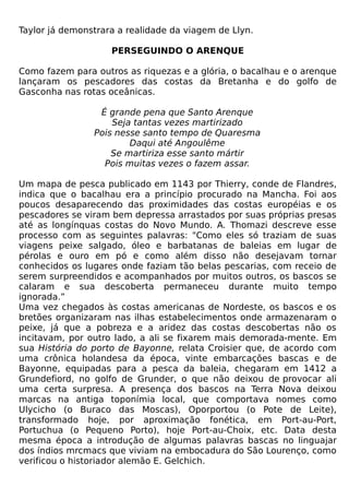 Taylor já demonstrara a realidade da viagem de Llyn.

                    PERSEGUINDO O ARENQUE

Como fazem para outros as riquezas e a glória, o bacalhau e o arenque
lançaram os pescadores das costas da Bretanha e do golfo de
Gasconha nas rotas oceânicas.

                 É grande pena que Santo Arenque
                    Seja tantas vezes martirizado
                Pois nesse santo tempo de Quaresma
                        Daqui até Angoulême
                    Se martiriza esse santo mártir
                  Pois muitas vezes o fazem assar.

Um mapa de pesca publicado em 1143 por Thierry, conde de Flandres,
indica que o bacalhau era a princípio procurado na Mancha. Foi aos
poucos desaparecendo das proximidades das costas européias e os
pescadores se viram bem depressa arrastados por suas próprias presas
até as longínquas costas do Novo Mundo. A. Thomazi descreve esse
processo com as seguintes palavras: "Como eles só traziam de suas
viagens peixe salgado, óleo e barbatanas de baleias em lugar de
pérolas e ouro em pó e como além disso não desejavam tornar
conhecidos os lugares onde faziam tão belas pescarias, com receio de
serem surpreendidos e acompanhados por muitos outros, os bascos se
calaram e sua descoberta permaneceu durante muito tempo
ignorada.”
Uma vez chegados às costas americanas de Nordeste, os bascos e os
bretões organizaram nas ilhas estabelecimentos onde armazenaram o
peixe, já que a pobreza e a aridez das costas descobertas não os
incitavam, por outro lado, a ali se fixarem mais demorada-mente. Em
sua História do porto de Bayonne, relata Croisier que, de acordo com
uma crônica holandesa da época, vinte embarcações bascas e de
Bayonne, equipadas para a pesca da baleia, chegaram em 1412 a
Grundefiord, no golfo de Grunder, o que não deixou de provocar ali
uma certa surpresa. A presença dos bascos na Terra Nova deixou
marcas na antiga toponímia local, que comportava nomes como
Ulycicho (o Buraco das Moscas), Oporportou (o Pote de Leite),
transformado hoje, por aproximação fonética, em Port-au-Port,
Portuchua (o Pequeno Porto), hoje Port-au-Choix, etc. Data desta
mesma época a introdução de algumas palavras bascas no linguajar
dos índios mrcmacs que viviam na embocadura do São Lourenço, como
verificou o historiador alemão E. Gelchich.
 