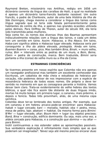 Raymond Breton, missionário nas Antilhas, redigiu em 1656 um
dicionário corrente da língua dos caraíbas do Haiti, o qual na realidade
é apenas um dicionário taino-francês bastante razoável. Um outro
francês, o padre de Charlevoix, autor de uma bela História da Ilha de
São Domingos, chega mesmo a considerar a língua dos tainos como
língua sagrada que só teria sido falada permanentemente pelos
habitantes do centro da ilha, e apenas nas grandes ocasiões utilizada
pelos demais. Para Onffroy de Thoron, autor do século XIX, ela teria
sido transmitida pelas mulheres.
Seja como for, os nomes das diversas ilhas das Baamas apresentam
indiscutivelmente relações com a língua dos tainos, e cada um deles
tem um sentido em taino. Assim: Habacoa, a ilha Abaco. Em taino,
Haba-cani significa aldeia e Habacoa lugar elevado. Habacoa seria por
conseguinte a ilha da aldeia elevada, protegida. Ainda em taino,
Buemen Buemiv = coroa, pico. Mas também Bina, Binah, = muro velho,
ruína; Bim = intervalo entre as pedras de um muro, e Bein, Beine,
Ebein = pedra de construção, marco. Bem traduzida, Bimini seria
portanto a ilha (coroa) do velho muro ou a Ilha da Coroa.

                    ESTRANHAS COINCIDÊNCIAS

Se tivermos presente em nosso espírito que Colombo não era apenas
um navegador profissional mas também um excelente conhecedor das
Escrituras, um cabalista de mão cheia e estudioso do hebraico por
vocação, não podemos deixar de nos impressionar com a espécie de
ressonância hebraica de todos esses nomes. Ele próprio a deve ter
sentido no momento em que os consagrava perante a história. Vamos
deixar bem claro. Trata-se evidentemente do velho hebreu dos textos
bíblicos, o qual não fica assim tão distante de duas línguas irmãs,
mortas há muito tempo: em primeiro lugar, o cananeu, mais próximo, e
depois o fenício. Todas três provinham, aliás, de uma mesma cepa
semítica.
Colombo deve ter-se lembrado dos textos antigos. Por exemplo, que
em cananeu e em hebreu arcaico pode-se encontrar: para Habacoa:
habak = lugar cercado; kani — moradia, habitat; oba = pedra, mesa,
mesa de pedra, laje; abakani = habitat. Da mesma forma para Bimini:
B'Mn' — lugar elevado, altar; Boum Hein = lugar (ou objeto) precioso;
Banâ, Bina = construção, edifício dominante. Ou seja, mais uma vez, a
aldeia cercada para Habacoa, e a construção que domina — ou altar —
para Bimini.
Inútil continuarmos a nos estender sobre as aproximações possíveis.
Sua verdadeira explicação é infinitamente mais simples que as que
poderiam sei imaginadas8. Talvez seja até mesmo preciso encarar duas
 
