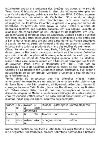 Igualmente antiga é a presença dos bretões nas águas e no solo da
Terra Nova. O historiador francês L. Vitet cita inúmeros exemplos em
sua Histoire de Dieppe, publicada em Paris em 1844. E Clérac escreve,
referindo-se aos marinheiros de Capbreton: "Procurando o refúgio
habitual dos monstros, eles descobriram, cem anos antes das
navegações de Cristóvão Colombo, o grande e o pequeno banco de
bacalhaus, as terras da Terra Nova, o Cabo Bretão e a terra de
Baccaleos (palavra que significa bacalhau em sua língua). Saliente-se
aliás que, em carta escrita ao rei Henrique VII da Inglaterra, era 1497,
até John Cabot se refere às ilhas de Baccaleos, usando o nome que lhes
fora dado muitos anos antes pelos bascos. E cinqüenta anos antes que
a Santa Maria levantasse âncora uma carta do rei da França outorgava
à abadia de Kerity, perto de Paimpol o direito de cobrar in specie um
imposto sobre todos os produtos do mar e das regiões de além-mar.
Clérac: Us et coutumes de Ia mer, Paris, 1647, p. 326. Foi entretanto
dessa terra de Baccaleos, pela qual também se interessava Colombo,
que saiu a lenda do piloto Alphonse que teria sido lançado por uma
tempestade ao litoral de São Domingos quando vinha da Madeira.
Masein situa esse acontecimento em 1448 (Essai historique sur Ia ville
de Bayonne, Paris, 1792) e Marmontel em 1488... Esse fato foi
associado à visita de Colombo à Bretanha antes de sua "descoberta".
Charles de La Roncière faz justamente notar, entretanto, que supor a
possibilidade de ter um bretão "vendido" a Colombo o seu itinerário é
pura fanfarronada.
Temos ainda de acrescentar que nos primeiros mapas "norte-
americanos" representou-se no interior de uma terra das vizinhanças
da Terra Nova o rio São Lourenço, ali figurando além disso nomes já
consagrados como Cabo Bretão, terra dos Bacalhaus, baía dos Bretões,
etc. Talvez esteja nisto, mais do que nas conseqüências da sempre
discutida viagem de Madoc a verdadeira explicação de certas palavras
com ressonância céltica (isto é, no caso, bretã) encontradas em alguns
idiomas índios daquela época. Aqui vão dois exemplos:

Francê Gaéli Dakot O         Quappe Narrangase Bretão moderno
s      co    a      sage            t
             Ameríndio
maiso Ty     ti     Téa      Tea-tith tiah         tih-tiah
n
os     askor askour okan     ochegue uskon         uskon
       n     n               r

Numa obra publicada em 1582 e intitulada Les Trois Mondes, pode-se
ler o seguinte: "Os franceses, embora sobretudo normandos e bretões,
 