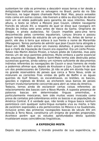 sustentam ter sido os primeiros a descobrir essas terras e ter desde a
Antigüidade traficado com os selvagens no Brasil, perto do rio São
Francisco, no lugar depois chamado Porto Real. Mas, pouco avisados
nisto como em outras coisas, não tiveram a idéia ou discrição de deixar
nem um só relato publicado para garantia de seus intentos. Noutra
altura, o texto se refere a Messire Jean Cousin, célebre navegante
francês do século XV, a respeito do qual se disse que navegara em
direção às índias sete anos antes de Vasco da Gama. Originário de
Dieppe, e pirata audacioso, foi Cousin impelido para uma terra
desconhecida pelas correntes equatoriais. Lançou âncora e passou
algum tempo diante do estuário de um grande rio. Antes de tornar a
partir, ele deu à terra que estava à sua frente o nome de Maranhão
(Maragnon). Temos portanto de admitir que Jean Cousin teria atingido o
Brasil em 1488. Sem entrar em maiores detalhes, é preciso salientar
que o chefe da tripulação de Cousin era espanhol. Era um certo Pinzon.
Talvez não Martin Alonzo Pinzon, o futuro piloto de Colombo, mas pelo
menos um de seus parentes próximos. Muito embora a parte essencial
dos arquivos de Dieppe, Brest e Saint-Malo tenha sido destruída pelas
sucessivas guerras, ainda sobrou um número suficiente de documentos
indiretos referentes às navegações de Cousin e seus homens de modo
a podermos afirmar que, depois de Knutsson e Llyn, Cousin foi de fato
um dos predecessores de Colombo. Já não se põe em dúvida hoje que
no grande reservatório de peixes que cerca a Terra Nova, onde se
misturam as correntes frias vindas do golfo de Baffin e as águas
quentes do Gulf Stream, os escandinavos, os bretões, os bascos,
gascões e ingleses de Bristol, ao encherem seus barcos de peixes
tenham involuntariamente concorrido para abrir as rotas da América.
Todavia, temos ainda de esclarecer certas coisas referentes ao
relacionamento dos bascos com o Novo Mundo. A suposta presença de
palavras     bascas   em    determinadas      línguas  ameríndias,    e
particularmente mexicanas, tem sido muitas vezes invocada como
prova de contatos pré-colombianos entre os bascos e as populações da
América Central. E é verdade que, não tendo a língua basca nenhum
parentesco com qualquer outra língua européia viva ou morta, o fato
de existirem expressões a ela pertencentes no México e na Guatemala,
inclusive antes das primeiras navegações bascas do século XIV em
direção à Terra Nova, constituiria um enigma de grandes proporções.
Acontece porém que os estudos aprofundados desta questão
invalidaram essas coincidências lingüísticas.

                        A EXPEDIÇÃO MISTA

Depois dos pescadores, e tirando proveito de sua experiência, os
 