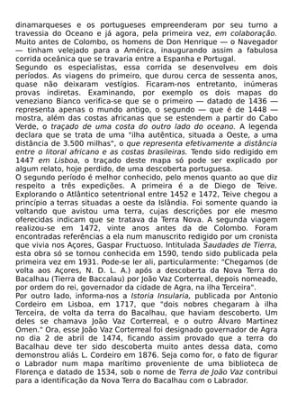 dinamarqueses e os portugueses empreenderam por seu turno a
travessia do Oceano e já agora, pela primeira vez, em colaboração.
Muito antes de Colombo, os homens de Don Henrique — o Navegador
— tinham velejado para a América, inaugurando assim a fabulosa
corrida oceânica que se travaria entre a Espanha e Portugal.
Segundo os especialistas, essa corrida se desenvolveu em dois
períodos. As viagens do primeiro, que durou cerca de sessenta anos,
quase não deixaram vestígios. Ficaram-nos entretanto, inúmeras
provas indiretas. Examinando, por exemplo os dois mapas do
veneziano Bianco verifica-se que se o primeiro — datado de 1436 —
representa apenas o mundo antigo, o segundo — que é de 1448 —
mostra, além das costas africanas que se estendem a partir do Cabo
Verde, o traçado de uma costa do outro lado do oceano. A legenda
declara que se trata de uma "ilha autêntica, situada a Oeste, a uma
distância de 3.500 milhas", o que representa efetivamente a distância
entre o litoral africano e as costas brasileiras. Tendo sido redigido em
1447 em Lisboa, o traçado deste mapa só pode ser explicado por
algum relato, hoje perdido, de uma descoberta portuguesa.
O segundo período é melhor conhecido, pelo menos quanto ao que diz
respeito a três expedições. A primeira é a de Diego de Teive.
Explorando o Atlântico setentrional entre 1452 e 1472, Teive chegou a
princípio a terras situadas a oeste da Islândia. Foi somente quando ia
voltando que avistou uma terra, cujas descrições por ele mesmo
oferecidas indicam que se tratava da Terra Nova. A segunda viagem
realizou-se em 1472, vinte anos antes da de Colombo. Foram
encontradas referências a ela num manuscrito redigido por um cronista
que vivia nos Açores, Gaspar Fructuoso. Intitulada Saudades de Tierra,
esta obra só se tornou conhecida em 1590, tendo sido publicada pela
primeira vez em 1931. Pode-se ler ali, particularmente: "Chegamos (de
volta aos Açores, N. D. L. A.) após a descoberta da Nova Terra do
Bacalhau (Tierra de Baccalau) por João Vaz Corterreal, depois nomeado,
por ordem do rei, governador da cidade de Agra, na ilha Terceira".
Por outro lado, informa-nos a Istoria Insularia, publicada por Antonio
Cordeiro em Lisboa, em 1717, que "dois nobres chegaram à ilha
Terceira, de volta da terra do Bacalhau, que haviam descoberto. Um
deles se chamava João Vaz Corterreal, e o outro Álvaro Martinez
Omen." Ora, esse João Vaz Corterreal foi designado governador de Agra
no dia 2 de abril de 1474, ficando assim provado que a terra do
Bacalhau deve ter sido descoberta muito antes dessa data, como
demonstrou aliás L. Cordeiro em 1876. Seja como for, o fato de figurar
o Labrador num mapa marítimo proveniente de uma biblioteca de
Florença e datado de 1534, sob o nome de Terra de João Vaz contribui
para a identificação da Nova Terra do Bacalhau com o Labrador.
 