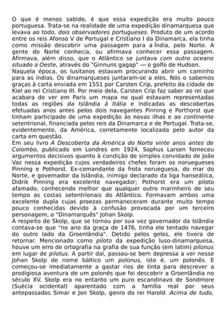 O que é menos sabido, é que essa expedição era muito pouco
portuguesa. Trata-se na realidade de uma expedição dinamarquesa que
levava ao todo, dois observadores portugueses. Produto de um acordo
entre os reis Afonso V de Portugal e Cristiano I da Dinamarca, ela tinha
como missão descobrir uma passagem para a Índia, pelo Norte. A
gente do Norte conhecia, ou afirmava conhecer essa passagem.
Afirmava, além disso, que o Atlântico se juntava com outro oceano
situado a Oeste, através do "Ginnuns gagap" — o golfo de Hudson.
Naquela época, os lusitanos estavam procurando abrir um caminho
para as índias. Os dinamarqueses juntaram-se a eles. Nós o sabemos
graças à carta enviada em 1551 por Carsten Crip, prefeito da cidade de
Kiel ao rei Cristiano III. Por meio dela, Carsten Crip faz saber ao rei que
acabara de ver em Paris um mapa no qual estavam representadas
todas as regiões da Islândia à Itália e indicadas as descobertas
efetuadas anos antes pelos dois navegantes Pinning e Porthorst que
tinham participado de uma expedição às novas ilhas e ao continente
setentrional, financiada pelos reis da Dinamarca e de Portugal. Trata-se,
evidentemente, da América, corretamente localizada pelo autor da
carta em questão.
Em seu livro A Descoberta da América do Norte vinte anos antes de
Colombo, publicado em Londres em 1924, Sophus Larsen forneceu
argumentos decisivos quanto à condição de simples convidado de João
Vaz nessa expedição cujos verdadeiros chefes foram os noruegueses
Pinning e Pothorst. Ex-comandante da frota norueguesa, do mar do
Norte, e governador da Islândia, inimigo declarado da liga hanseática,
Didrik Pinning era excelente navegador; Pothorst era um piloto
afamado, conhecendo melhor que qualquer outro marinheiro de seu
tempo as costas setentrionais do Atlântico. Formavam ambos uma
excelente dupla cujas proezas permaneceram durante muito tempo
pouco conhecidas devido à confusão provocada por um terceiro
personagem, o "Dinamarquês" Johan Skolp.
A respeito de Skolp, que se tornou por sua vez governador da Islândia
contava-se que "no ano da graça de 1476, tinha ele tentado navegar
do outro lado da Groenlândia". Detido pelos gelos, ele tivera de
retornar. Mencionado como piloto da expedição luso-dinamarquesa,
houve um erro de ortografia na grafia de sua função (em latim) pilonus
em lugar de pilotus. A partir daí, passou-se bem depressa a ver nesse
Johan Skolp de nome báltico um polonus, isto é, um polonês. E
começou-se imediatamente a gastar rios de tinta para descrever a
prodigiosa aventura de um polonês que foi descobrir a Groenlândia no
século XV. Skolp era no entanto um puro escandinavo de Sondmore
(Suécia ocidental) aparentado com a família real por seus
antepassados Simar e Jon Skolp, genro do rei Harold. Acima de tudo,
 