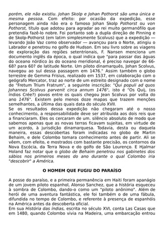 porém, ele não existiu. Johan Skolp e Johan Pothorst são uma única e
mesma pessoa. Com efeito: por ocasião da expedição, esse
personagem ainda não era o famoso Johan Skolp Pothorst ou von
Pothorst, título que adotou para agradar ao rei muito germanófilo que
pretendia fazê-lo nobre. Foi portanto sob a dupla direção de Pinning e
de Skolp-Pothorst (em latim simplesmente Scolvus) que a expedição —
levando João Vaz como observador — avançou para o Norte, atingiu o
Labrador e penetrou no golfo de Hudson. Em seu livro sobre as viagens
de exploração das regiões setentrionais, F. Nansen menciona um
documento inglês da época, o qual indica que "para passar das águas
do oceano nórdico às do oceano meridional, é preciso navegar de 66-
68? para 60? de latitude Norte. Um piloto dinamarquês, Johan Scolvus,
navegou ao sul dessa passagem em 1476." Assim também o globo
terrestre de Gemma Frisius, realizado em 1537, em colaboração com o
geógrafo Mercator, traz ao norte de um estreito designado com o nome
de "Fretum Trium Fratrum", a seguinte inscrição: "Qui populi ad quos
Johannes Scolvus parvenit circa annum 1476", isto é "Os Quij, (os
índios Crée?) povos entre os quais chegou Jean Scolvus por volta do
ano 1476". Existem pelo menos doze mapas que trazem menções
semelhantes, a última das quais data do século XVII.
Se os resultados dessa expedição não chegaram até o nosso
conhecimento, a responsabilidade deve ser atribuída aos dois reis que
a financiaram. Eles os cercaram de um. silêncio absoluto de modo que
sabemos apenas que as novas terras ficavam sujeitas, em virtude de
um acordo, à jurisdição dinamarquesa. Todavia, desta ou daquela
maneira, essas descobertas foram indicadas no globo de Martin
Behaim, e dele Colombo tomara conhecimento antes de partir. Ali se
vêem, com efeito, e mostrados com bastante precisão, os contornos da
Nova Escócia, da Terra Nova e do golfo de São Lourenço. E Hjalmar
Holand faz notar que o globo de Behaim penetrou nos gabinetes dos
sábios nos primeiros meses do ano durante o qual Colombo iria
"descobrir" a América.

                O HOMEM QUE FUGIU DO PARAÍSO

A posse do paraíso, e a primeira permanência em Haiti foram apanágio
de um jovem piloto espanhol, Alonso Sanchez, que a história esqueceu
à sombra de Colombo, dando-o como um "piloto anônimo". Além de
herói de uma aventura fantástica, ele foi também o de uma fábula,
difundida no tempo de Colombo, e referente à presença de espanhóis
na América antes da descoberta oficial.
Em sua História das índias, escrita no século XVI, conta Las Casas que
em 1480, quando Colombo vivia na Madeira, uma embarcação entrou
 