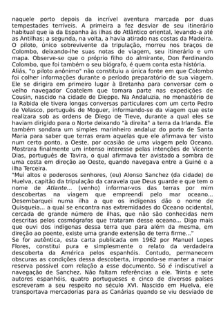 naquele porto depois da incrível aventura marcada por duas
tempestades terríveis. A primeira a fez desviar de seu itinerário
habitual que ia da Espanha às ilhas do Atlântico oriental, levando-a até
as Antilhas; a segunda, na volta, a havia atirado nas costas da Madeira.
O piloto, único sobrevivente da tripulação, morreu nos braços de
Colombo, deixando-lhe suas notas de viagem, seu itinerário e um
mapa. Observe-se que o próprio filho do almirante, Don Ferdinando
Colombo, que foi também o seu biógrafo, é quem conta esta história.
Aliás, "o piloto anônimo" não constituiu a única fonte em que Colombo
foi colher informações durante o período preparatório de sua viagem.
Ele se dirigira em primeiro lugar à Bretanha para conversar com o
velho navegador Coatelem que tomara parte nas expedições de
Cousin, nascido na cidade de Dieppe. Na Andaluzia, no monastério de
Ia Rabida ele tivera longas conversas particulares com um certo Pedro
de Velasco, português de Moguer, informando-se da viagem que este
realizara sob as ordens de Diego de Tieve, durante a qual eles se
haviam dirigido para o Norte deixando "à direita" a terra da Irlanda. Ele
também sondara um simples marinheiro andaluz do porto de Santa
Maria para saber que terras eram aquelas que ele afirmava ter visto
num certo ponto, a Oeste, por ocasião de uma viagem pelo Oceano.
Mostrara finalmente um intenso interesse pelas intenções de Vicente
Dias, português de Tavira, o qual afirmava ter avistado a sombra de
uma costa em direção ao Oeste, quando navegava entre a Guiné e a
ilha Terceira.
"Mui altos e poderosos senhores, (eu) Alonso Sanchez (da cidade) de
Huelva, capitão da tripulação da caravela que Deus guarde e que tem o
nome de Atlante... (venho) informar-vos das terras por mim
descobertas na viagem que empreendi pelo mar oceano...
Desembarquei numa ilha a que os indígenas dão o nome de
Quisqueia... a qual se encontra nas extremidades do Oceano ocidental,
cercada de grande número de ilhas, que não são conhecidas nem
descritas pelos cosmógrafos que trataram desse oceano... Digo mais
que ouvi dos indígenas dessa terra que para além da mesma, em
direção ao poente, existe uma grande extensão de terra firme...”
Se for autêntica, esta carta publicada em 1962 por Manuel Lopes
Flores, constitui pura e simplesmente o relato da verdadeira
descoberta da América pelos espanhóis. Contudo, permanecem
obscuras as condições dessa descoberta, impondo-se manter a maior
reserva possível com relação a esse documento. Só é indiscutível a
navegação de Sanchez. Não faltam referências a ele. Trinta e sete
autores espanhóis, quatro portugueses e cinco de diversos países
escreveram a seu respeito no século XVI. Nascido em Huelva, ele
transportava mercadorias para as Canárias quando se viu desviado de
 