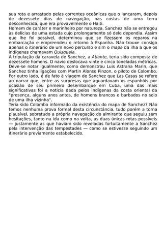 sua rota e arrastado pelas correntes oceânicas que o lançaram, depois
de dezessete dias de navegação, nas costas de uma terra
desconhecida, que era provavelmente o Haiti.
Homem de caráter e marinheiro por natureza, Sanchez não se entregou
às delícias de uma estada cujo prolongamento só dele dependia. Assim
que lhe foi possível, determinou que se fizessem os reparos na
embarcação e empreendeu o retorno à Espanha. Não trouxe consigo
apenas o itinerário de um novo percurso e sim o mapa da ilha a que os
indígenas chamavam Quisqueia.
A tripulação da caravela de Sanchez, a Atlante, teria sido composta de
dezessete homens. O navio deslocava vinte e cinco toneladas métricas.
Deve-se notar igualmente, como demonstrou Luis Astrana Marin, que
Sanchez tinha ligações com Martin Alonso Pinzon, o piloto de Colombo.
Por outro lado, é de fato à viagem de Sanchez que Las Casas se refere
ao narrar que, entre as surpresas que aguardavam os espanhóis por
ocasião de seu primeiro desembarque em Cuba, uma das mais
significativas foi a noticia dada pelos indígenas da costa oriental da
"presença, alguns anos antes, de homens brancos e barbados no solo
de uma ilha vizinha".
Teria sido Colombo informado da existência do mapa de Sanchez? Não
temos nenhuma prova formal desta circunstância, tudo porém a torna
plausível, sobretudo a própria navegação do almirante que seguiu sem
hesitações, tanto na ida como na volta, as duas únicas rotas possíveis
— justamente as que haviam sido reveladas fortuitamente a Sanchez
pela intervenção das tempestades — como se estivesse seguindo um
itinerário previamente estabelecido.
 