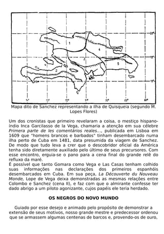 Mapa dito de Sanchez representando a ilha de Quisqueia (segundo M.
                           Lopes Flores)

Um dos cronistas que primeiro revelaram a coisa, o mestiço hispano-
índio Inca Garcilasso de la Vega, chamaria a atenção em sua célebre
Primera parte de les comentários reales..., publicada em Lisboa em
1609 que "homens brancos e barbados" tinham desembarcado numa
ilha perto de Cuba em 1481, data presumida da viagem de Sanchez.
De modo que tudo leva a crer que o descobridor oficial da América
tenha sido diretamente auxiliado pelo último de seus precursores. Com
esse encontro, erguia-se o pano para a cena final do grande relê do
refluxo da maré.
É possível que tanto Gomara como Vega e Las Casas tenham colhido
suas informações nas declarações dos primeiros espanhóis
desembarcados em Cuba. Em sua peça, La Découverte du Nouveau
Monde, Lope de Vega deixa demonstradas as mesmas relações entre
Colombo e Sanchez (cena II), e faz com que o almirante confesse ter
dado abrigo a um piloto agonizante, cujos papéis ele teria herdado.

                  OS NEGROS DO NOVO MUNDO

  Guiado por esse desejo e animado pelo propósito de demonstrar a
extensão de seus motivos, nosso grande mestre e predecessor ordenou
que se armassem algumas centenas de barcos e, provendo-os de ouro,
 