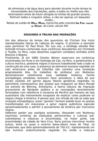 de alimentos e de água doce para atender durante muito tempo às
     necessidades das tripulações, pediu a todos os chefes que não
  retornassem antes de haver atingido os limites do grande aceano...
    Partiram todos e ninguém voltou, a não ser apenas um daqueles
                                chefes...
 Relato do sultão de MALI, MUSA, transcrito pelo cronista IBN FAD- LALLAH
                     AL OMART, do Cairo, século XIV.




               SEGUINDO A TRILHA DAS MIGRAÇÕES

Um dos afrescos do tempo dos guerreiros de Chichen Itza inclui
representações típicas de cabeças de negros. O primeiro a assinalar
esse pormenor foi Paul Rivet. Por sua vez, o etnólogo alemão Max
Schmidt tornara conhecidas duas cerâmicas descobertas em Chimbote
e Trujillo, no Peru, cujos desenhos sugeriam combates renhidos entre
Brancos e Negros.
Finalmente, já em 1880 Charles Wiener ooservara em cerâmicas
encontradas em Puno e em Santiago de Cao, no Peru, e pertencentes à
cultura mochica, pedreiros negros e brancos trabalhando lado a lado na
construção de uma casa. A presença do elemento humano negróide em
solo americano antes de Colombo não constitui uma revelação
propriamente dita. Os trabalhos do professor von Wuttenau
demonstraram       cabalmente    essa   realidade   histórica.  Certos
antropólogos ortodoxos tentaram fazer prevalecer a idéia de que
teriam existido em germe alguns fatores genéticos negróides no
patrimônio cromossomico dos asiatas que chegaram ao Novo Mundo
via estreito de Behring. Entretanto, a teoria clássica da migração
proveniente do Nordeste asiático e as concepções recentemente
formuladas com referência à travessia do Pacífico por homens de tipo
australiano são inteiramente incapazes de explicar como puderam os
negros chegar à América. E pensar que, em virtude de não se sabe que
mutação antropológica, esses "germes" tenham podido levar os asiatas
transformados em mexicanos a gerar negros autênticos eqüivale
aproximadamente a admitir o povoamento da América por marcianos
negros.
Voltemos porém aos vestígios existentes. Alexander von Wuttenau
examinou centenas de estatuetas pertencentes a culturas pré-
colombianas e clássicas e encontradas, na maior parte, nas
proximidades da cidade de Vera Cruz. Seria preciso mencionar muitos
outros, entre os quais o enorme baixo-relevo maia de Tikal, na
Guatemala, que data aproximadamente de 750 d.C. representando um
tipo humano autenticamente negróide. Ou então a máscara
 