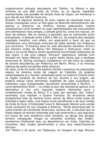 singularmente africana descoberta em Tlatilco, no México e que
remonta ao ano 800 antes de Cristo; ou as figuras negróides
representadas nas paredes do templo maia de Copan, em Honduras e
que são do ano 500 de nossa era.
Quando, há algumas dezenas de anos, sábios de reputação mais ou
menos consagrada como Le Plon-geon ou Bancroft demonstraram não
apenas a presença na América dessas populações negras
antiqüíssimas como também as suas representações nos monumentos
pré-colombianos mais antigos, a atitude geral foi, como era natural, um
alçar de ombros. Mal se começa a perceber que as conclusões eram
precipitadas. A datação entre 1.600 e 300 a.C. da maioria dos vestígios
negróides constitui, com efeito, um argumento a favor do que se
considerava uma afirmação arriscada do sábio alemão Leo Frobenius
que escrevera: "A América deve ter sido descoberta (também, N.D.A.)
por homens vindos da África." Em Palenque e Teohuacan, entre os
maias e no sul do México, foram igualmente encontradas estatuetas de
tipo negro, e até uma cabeça "africana" gigantesca, talhada num
rochedo em Taxila (México). Foi a partir desta última que o etnólogo
americano M. Stirling conseguiu estabelecer um elo entre as cabeças
de bronze descobertas por Frobenius em Benin, África, e as imensas
cabeças de pedra esculpidas pelos olmecas.
De resto, já de há muito não padecia dúvida a presença de populações
negras na América antes da viagem de Colombo. Os próprios
conquistadores já a haviam constatado tanto na América Central como
na região nordeste da América do Sul. Quanto à sua origem, ela
poderia indicar tanto elementos negróides de cepa australiana ou
melanésia cujos antepassados houvessem atravessado o Pacífico, —
como demonstrou Rivet — ou então (o que não representa apenas uma
alternativa e sim uma segunda origem) elementos pura e
simplesmente vindos da África. É o caso, por exemplo, dos "índios"
saramaka, que habitam a Guiana francesa. Os ancestrais dessa
antiqüíssima tribo de homens livres vieram da África muito antes de
Colombo e falam aliás, uma língua muito semelhante à de seus irmãos
da Costa do Ouro. O historiador russo S. Warsawski oferece uma versão
muito verossímil de sua chegada à América. "Tendo desembarcado na
costa oriental do continente americano, escreve ele, é provável que as
tribos negras se tenham internado pelo sub-continente e, que algumas,
em busca de uma existência mais tranqüila, ao abrigo dos perigos,
tenham conseguido chegar às vertentes orientais dos Andes".
Lembremos finalmente que, ao desembarcar em Cuba, Colombo ali
encontrou cães mudos pertencentes a uma raça especificamente
africana.
 Em Tlatilco e ali perto, em Tlapacoya, às margens do lago Texcoco
 