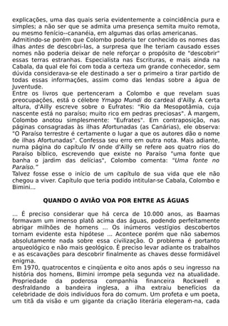 explicações, uma das quais seria evidentemente a coincidência pura e
simples; a não ser que se admita uma presença semita muito remota,
ou mesmo fenício--cananéia, em algumas das orlas americanas.
Admitindo-se porém que Colombo poderia ter conhecido os nomes das
ilhas antes de descobri-las, a surpresa que lhe teriam causado esses
nomes não poderia deixar de nele reforçar o propósito de "descobrir"
essas terras estranhas. Especialista nas Escrituras, e mais ainda na
Cabala, da qual ele foi com toda a certeza um grande conhecedor, sem
dúvida considerava-se ele destinado a ser o primeiro a tirar partido de
todas essas informações, assim como das lendas sobre a água de
Juventude.
Entre os livros que pertenceram a Colombo e que revelam suas
preocupações, está o célebre Ymago Mundi do cardeal d'Ailly. A certa
altura, d'Ailly escreve sobre o Eufrates: "Rio da Mesopotâmia, cuja
nascente está no paraíso; muito rico em pedras preciosas". À margem,
Colombo anotou simplesmente: "Eufrates". Em contraposição, nas
páginas consagradas às ilhas Afortunadas (as Canárias), ele observa:
"O Paraíso terrestre é certamente o lugar a que os autores dão o nome
de ilhas Afortunadas". Confessa seu erro em outra nota. Mais adiante,
numa página do capítulo IV onde d'Ailly se refere aos quatro rios do
Paraíso bíblico, escrevendo que existe no Paraíso "uma fonte que
banha o jardim das delícias", Colombo comenta: "Uma fonte no
Paraíso.”
Talvez fosse esse o início de um capítulo de sua vida que ele não
chegou a viver. Capítulo que teria podido intitular-se Cabala, Colombo e
Bimini...

          QUANDO O AVIÃO VOA POR ENTRE AS ÁGUAS

... É preciso considerar que há cerca de 10.000 anos, as Baamas
formavam um imenso platô acima das águas, podendo perfeitamente
abrigar milhões de homens ... Os inúmeros vestígios descobertos
tornam evidente esta hipótese ... Acontece porém que não sabemos
absolutamente nada sobre essa civilização. O problema é portanto
arqueológico e não mais geológico. É preciso levar adiante os trabalhos
e as escavações para descobrir finalmente as chaves desse formidável
enigma.
Em 1970, quatrocentos e cinqüenta e oito anos após o seu ingresso na
história dos homens, Bimini irrompe pela segunda vez na atualidade.
Propriedade da poderosa companhia financeira Rockwell e
desfraldando a bandeira inglesa, a ilha extraiu benefícios da
celebridade de dois indivíduos fora do comum. Um profeta e um poeta,
um titã da visão e um gigante da criação literária elegeram-na, cada
 
