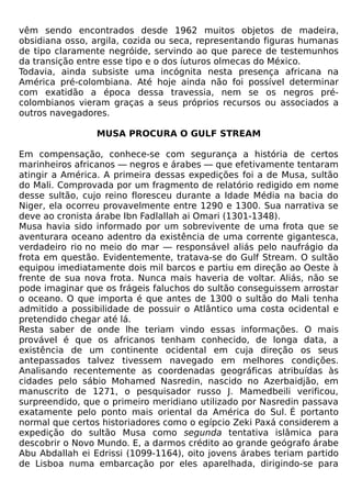vêm sendo encontrados desde 1962 muitos objetos de madeira,
obsidiana osso, argila, cozida ou seca, representando figuras humanas
de tipo claramente negróide, servindo ao que parece de testemunhos
da transição entre esse tipo e o dos íuturos olmecas do México.
Todavia, ainda subsiste uma incógnita nesta presença africana na
América pré-colombiana. Até hoje ainda não foi possível determinar
com exatidão a época dessa travessia, nem se os negros pré-
colombianos vieram graças a seus próprios recursos ou associados a
outros navegadores.

                 MUSA PROCURA O GULF STREAM

Em compensação, conhece-se com segurança a história de certos
marinheiros africanos — negros e árabes — que efetivamente tentaram
atingir a América. A primeira dessas expedições foi a de Musa, sultão
do Mali. Comprovada por um fragmento de relatório redigido em nome
desse sultão, cujo reino floresceu durante a Idade Média na bacia do
Niger, ela ocorreu provavelmente entre 1290 e 1300. Sua narrativa se
deve ao cronista árabe Ibn Fadlallah ai Omari (1301-1348).
Musa havia sido informado por um sobrevivente de uma frota que se
aventurara oceano adentro da existência de uma corrente gigantesca,
verdadeiro rio no meio do mar — responsável aliás pelo naufrágio da
frota em questão. Evidentemente, tratava-se do Gulf Stream. O sultão
equipou imediatamente dois mil barcos e partiu em direção ao Oeste à
frente de sua nova frota. Nunca mais haveria de voltar. Aliás, não se
pode imaginar que os frágeis faluchos do sultão conseguissem arrostar
o oceano. O que importa é que antes de 1300 o sultão do Mali tenha
admitido a possibilidade de possuir o Atlântico uma costa ocidental e
pretendido chegar até lá.
Resta saber de onde lhe teriam vindo essas informações. O mais
provável é que os africanos tenham conhecido, de longa data, a
existência de um continente ocidental em cuja direção os seus
antepassados talvez tivessem navegado em melhores condições.
Analisando recentemente as coordenadas geográficas atribuídas às
cidades pelo sábio Mohamed Nasredin, nascido no Azerbaidjão, em
manuscrito de 1271, o pesquisador russo J. Mamedbeili verificou,
surpreendido, que o primeiro meridiano utilizado por Nasredin passava
exatamente pelo ponto mais oriental da América do Sul. É portanto
normal que certos historiadores como o egípcio Zeki Paxá considerem a
expedição do sultão Musa como segunda tentativa islâmica para
descobrir o Novo Mundo. E, a darmos crédito ao grande geógrafo árabe
Abu Abdallah ei Edrissi (1099-1164), oito jovens árabes teriam partido
de Lisboa numa embarcação por eles aparelhada, dirigindo-se para
 