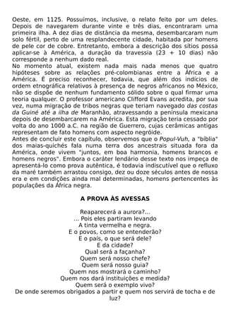 Oeste, em 1125. Possuímos, inclusive, o relato feito por um deles.
Depois de navegarem durante vinte e três dias, encontraram uma
primeira ilha. A dez dias de distância da mesma, desembarcaram num
solo fértil, perto de uma resplandecente cidade, habitada por homens
de pele cor de cobre. Entretanto, embora a descrição dos sítios possa
aplicar-se à América, a duração da travessia (23 + 10 dias) não
corresponde a nenhum dado real.
No momento atual, existem nada mais nada menos que quatro
hipóteses sobre as relações pré-colombianas entre a África e a
América. É preciso reconhecer, todavia, que além dos indícios de
ordem etnográfica relativos à presença de negros africanos no México,
não se dispõe de nenhum fundamento sólido sobre o qual firmar uma
teoria qualquer. O professor americano Clifford Evans acredita, por sua
vez, numa migração de tribos negras que teriam navegado das costas
da Guiné até a ilha de Maranhão, atravessando a península mexicana
depois de desembarcarem na América. Esta migração teria cessado por
volta do ano 1000 a.C. na região de Guerrero, cujas cerâmicas antigas
representam de fato homens com aspecto negróide.
Antes de concluir este capítulo, observemos que o Popul-Vuh, a "bíblia"
dos maias-quichés fala numa terra dos ancestrais situada fora da
América, onde vivem "juntos, em boa harmonia, homens brancos e
homens negros". Embora o caráter lendário desse texto nos impeça de
apresentá-lo como prova autêntica, é todavia indiscutível que o refluxo
da maré também arrastou consigo, dez ou doze séculos antes de nossa
era e em condições ainda mal determinadas, homens pertencentes às
populações da África negra.

                       A PROVA ÀS AVESSAS

                      Reaparecerá a aurora?...
                   ... Pois eles partiram levando
                      A tinta vermelha e negra.
                 E o povos, como se entenderão?
                      E o país, o que será dele?
                             E da cidade?
                        Qual será a façanha?
                      Quem será nosso chefe?
                       Quem será nosso guia?
                 Quem nos mostrará o caminho?
              Quem nos dará instituições e medida?
                    Quem será o exemplo vivo?
De onde seremos obrigados a partir e quem nos servirá de tocha e de
                                  luz?
 