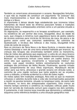 Codex Azteca Ramires


Também os americanos atravessaram o oceano. Navegações fortuitas,
o que não as impede de constituir um argumento "às avessas" dos
mais impressionantes a favor das relações diretas entre o Mundo
Antigo e o Novo.
O importante é deixar desde logo estabelecido que inúmeras tribos
habitantes do litoral leste da América possuíam lendas e tradições
referentes tanto a antepassados orientais como a um paraíso situado a
leste do Oceano.
Os algonquins, os wapanachis e os lenapes acreditavam, por exemplo,
na existência de um senhor dos vivos, Glusgahbé, deus da idade do
ouro, que chegara à América num gigantesco barco de pedra coberto
de árvores enormes para iniciá-los às técnicas da caça, da pesca e da
guerra assim como aos costumes sedentários. Ao contrário de
Quetzalcoatl, o rei-deus dos toltecas e dos maias, Glusgahbé tinha
vindo do Leste do oceano.
Para os micmacs da Terra Nova e da Nova Escócia, o mesmo deus se
chama Glooskap e vem de uma terra oriental habitada por brancos. As
crenças dos lenapes são encontradas também entre os menominis,
tribo de índios dos pântanos que esperavam a volta de um deus branco
e barbado cujo nome era Manabouch. Também denominados "Grandes
Brancos" os menominis tinham como totem um coelho branco. Foi
entre eles que apareceu inicialmente a "associação médica" dos
xamãs, cujo papel iniciático lembra estranhamente os costumes
análogos dos primitivos do Velho Mundo. Finalmente, quando irritado
pelo comportamento de seus filhos espirituais, Manabouch decide
voltar para sua terra, atravessa o grande oceano em direção Leste, a
caminho de uma região rochosa que tanto poderia ser as orçadas,
como a Islândia, a Irlanda ocidental ou o País de Gales inglês.
Os índios ojibos têm tradições análogas. Para eles os que se mostram
virtuosos e valentes durante toda a vida são recompensados passando
a residir no paraíso terrestre, situado no longínquo Leste, do outro lado
do Oceano, na terra dos antepassados superiores. Esta crença ao
mesmo tempo contrária e simétrica às tradições célticas pode muito
bem ter servido de motivação comum para viagens nos dois sentidos.
E justamente, é até mesmo essa inversão que demonstra a validade do
esquema como referência lendária a uma situação geográfica real.
 