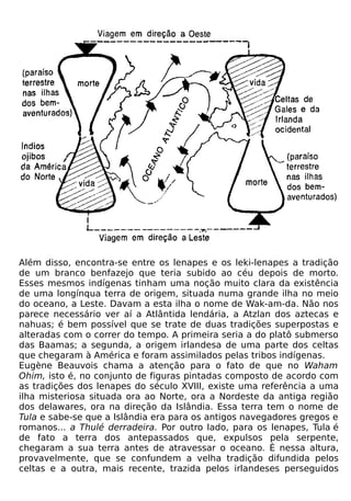 Além disso, encontra-se entre os lenapes e os leki-lenapes a tradição
de um branco benfazejo que teria subido ao céu depois de morto.
Esses mesmos indígenas tinham uma noção muito clara da existência
de uma longínqua terra de origem, situada numa grande ilha no meio
do oceano, a Leste. Davam a esta ilha o nome de Wak-am-da. Não nos
parece necessário ver aí a Atlântida lendária, a Atzlan dos aztecas e
nahuas; é bem possível que se trate de duas tradições superpostas e
alteradas com o correr do tempo. A primeira seria a do platô submerso
das Baamas; a segunda, a origem irlandesa de uma parte dos celtas
que chegaram à América e foram assimilados pelas tribos indígenas.
Eugène Beauvois chama a atenção para o fato de que no Waham
Ohim, isto é, no conjunto de figuras pintadas composto de acordo com
as tradições dos lenapes do século XVIII, existe uma referência a uma
ilha misteriosa situada ora ao Norte, ora a Nordeste da antiga região
dos delawares, ora na direção da Islândia. Essa terra tem o nome de
Tula e sabe-se que a Islândia era para os antigos navegadores gregos e
romanos... a Thulé derradeira. Por outro lado, para os lenapes, Tula é
de fato a terra dos antepassados que, expulsos pela serpente,
chegaram a sua terra antes de atravessar o oceano. É nessa altura,
provavelmente, que se confundem a velha tradição difundida pelos
celtas e a outra, mais recente, trazida pelos irlandeses perseguidos
 