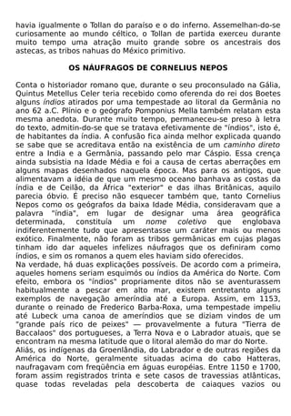 havia igualmente o Tollan do paraíso e o do inferno. Assemelhan-do-se
curiosamente ao mundo céltico, o Tollan de partida exerceu durante
muito tempo uma atração muito grande sobre os ancestrais dos
astecas, as tribos nahuas do México primitivo.

              OS NÁUFRAGOS DE CORNELIUS NEPOS

Conta o historiador romano que, durante o seu proconsulado na Gália,
Quintus Metellus Celer teria recebido como oferenda do rei dos Boetes
alguns índios atirados por uma tempestade ao litoral da Germânia no
ano 62 a.C. Plínio e o geógrafo Pomponius Mella também relatam esta
mesma anedota. Durante muito tempo, permaneceu-se preso à letra
do texto, admitin-do-se que se tratava efetivamente de "índios", isto é,
de habitantes da índia. A confusão fica ainda melhor explicada quando
se sabe que se acreditava então na existência de um caminho direto
entre a India e a Germânia, passando pelo mar Cáspio. Essa crença
ainda subsistia na Idade Média e foi a causa de certas aberrações em
alguns mapas desenhados naquela época. Mas para os antigos, que
alimentavam a idéia de que um mesmo oceano banhava as costas da
índia e de Ceilão, da África "exterior" e das ilhas Britânicas, aquilo
parecia óbvio. É preciso não esquecer também que, tanto Cornelius
Nepos como os geógrafos da baixa Idade Média, consideravam que a
palavra "índia", em lugar de designar uma área geográfica
determinada,     constituía  um    nome     coletivo que    englobava
indiferentemente tudo que apresentasse um caráter mais ou menos
exótico. Finalmente, não foram as tribos germânicas em cujas plagas
tinham ido dar aqueles infelizes náufragos que os definiram como
índios, e sim os romanos a quem eles haviam sido oferecidos.
Na verdade, há duas explicações possíveis. De acordo com a primeira,
aqueles homens seriam esquimós ou índios da América do Norte. Com
efeito, embora os "índios" propriamente ditos não se aventurassem
habitualmente a pescar em alto mar, existem entretanto alguns
exemplos de navegação ameríndia até a Europa. Assim, em 1153,
durante o reinado de Frederico Barba-Roxa, uma tempestade impeliu
até Lubeck uma canoa de ameríndios que se diziam vindos de um
"grande país rico de peixes" — provavelmente a futura "Tierra de
Baccalaos" dos portugueses, a Terra Nova e o Labrador atuais, que se
encontram na mesma latitude que o litoral alemão do mar do Norte.
Aliás, os indígenas da Groenlândia, do Labrador e de outras regiões da
América do Norte, geralmente situadas acima do cabo Hatteras,
naufragavam com freqüência em águas européias. Entre 1150 e 1700,
foram assim registrados trinta e sete casos de travessias atlânticas,
quase todas reveladas pela descoberta de caiaques vazios ou
 