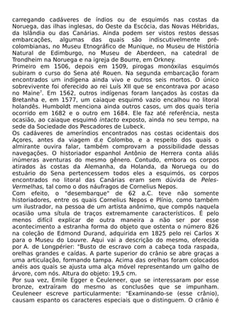 carregando cadáveres de índios ou de esquimós nas costas da
Noruega, das ilhas inglesas, do Oeste da Escócia, das Novas Hébridas,
da Islândia ou das Canárias. Ainda podem ser vistos restos dessas
embarcações, algumas das quais são indiscutivelmente pré-
colombianas, no Museu Etnográfico de Munique, no Museu de História
Natural de Edimburgo, no Museu de Aberdeen, na catedral de
Trondheim na Noruega e na igreja de Bourre, em Orkney.
Primeiro em 1506, depois em 1509, pirogas monóxilas esquimós
subiram o curso do Sena até Rouen. Na segunda embarcação foram
encontrados um indígena ainda vivo e outros seis mortos. O único
sobrevivente foi oferecido ao rei Luís XII que se encontrava por acaso
no Maine7. Em 1562, outros indígenas foram lançados às costas da
Bretanha e, em 1577, um caiaque esquimó vazio encalhou no litoral
holandês. Humboldt menciona ainda outros casos, um dos quais teria
ocorrido em 1682 e o outro em 1684. Ele faz até referência, nesta
ocasião, ao caiaque esquimó intacto exposto, ainda no seu tempo, na
sede da Sociedade dos Pescadores de Lubeck.
Os cadáveres de ameríndios encontrados nas costas ocidentais dos
Açores, antes da viagem d.e Colombo, e a respeito dos quais o
almirante ouvira falar, também comprovam a possibilidade dessas
navegações. O historiador espanhol Antônio de Herrera conta aliás
inúmeras aventuras do mesmo gênero. Contudo, embora os corpos
atirados às costas da Alemanha, da Holanda, da Noruega ou do
estuário do Sena pertencessem todos eles a esquimós, os corpos
encontrados no litoral das Canárias eram sem dúvida de Peles-
Vermelhas, tal como o dos náufragos de Cornelius Nepos.
Com efeito, o "desembarque" de 62 a.C. teve não somente
historiadores, entre os quais Cornelius Nepos e Plínio, como também
um ilustrador, na pessoa de um artista anônimo, que compôs naquela
ocasião uma sítula de traços extremamente característicos. É pelo
menos difícil explicar de outra maneira a não ser por esse
acontecimento a estranha forma do objeto que ostenta o número 826
na coleção de Edmond Durand, adquirida em 1825 pelo rei Carlos X
para o Museu do Louvre. Aqui vai a descrição do mesmo, oferecida
por A. de Longpérier: "Busto de escravo com a cabeça toda raspada,
orelhas grandes e caídas. A parte superior do crânio se abre graças a
uma articulação, formando tampa. Acima das orelhas foram colocados
anéis aos quais se ajusta uma alça móvel representando um galho de
árvore, com nós. Altura do objeto: 19,5 cm.
Por sua vez, Emile Egger e Ceuleneer, que se interessaram por esse
bronze, extraíram do mesmo as conclusões que se impunham.
Ceuleneer escreve particularmente: "Examinando-se (esse crânio),
causam espanto os caracteres especiais que o distinguem. O crânio é
 