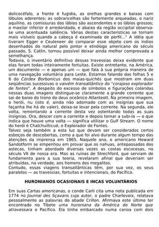 dolicocéfalo, a fronte é fugidia, as orelhas grandes e baixas com
lóbulos aderentes; as sobrancelhas são fortemente arqueadas, o nariz
aquilino, as comissuras dos lábios são ascendentes e os lábios grossos;
o maxilar inferior é arredondado, e abaixo da região occipital observa-
se uma acentuada saliência. Várias destas características se tornam
mais visíveis quando a cabeça é examinada de perfil..." A idéia que
tiveram Egger e Ceuleneer de comparar esse objeto com os índios
desenhados do natural pelo pintor e etnólogo americano do século
passado, S. Catlin, tornou possível deixar ainda melhor comprovada a
semelhança.
Todavia, o inventário definitivo dessas travessias deixa evidente que
elas foram todas inteiramente fortuitas. Existe entretanto, na América,
um documento — e apenas um — que fala à sua própria maneira de
uma navegação voluntária para Leste. Estamos falando das folhas 5 e
6 do Córdex Borbonicus dos maias-quichés que mostram em duas
seqüências sucessivas o vaivém transatlântico do "corajoso explorador
de fontes". A despeito do excesso de símbolos e figurações coloridas
nessas duas imagens distingue-se claramente a grande corrente que
sai de baixo do trono do deus oceânico Atlanteotl. Na primeira imagem,
o herói, nu (isto é, ainda não adornado com as insígnias que sua
façanha lhe há de valer), deixa-se levar pela corrente. Na segunda, ele
volta, remontando a corrente desta vez ostentando todas as suas
insígnias. Ora, descer com a corrente e depois tornar a subi-la — o que
indica que houve uma volta — significa utilizar o Gulf Stream. O nome
do herói é Chalchuilticué, o Explorador de Fontes.
Talvez seja também a esta luz que devam ser considerados certos
esboços de descobertas, como a que foi alvo durante algum tempo das
atenções da imprensa em 1965. Naquele ano, o americano Howard
Sandotform se empenhou em provar que os nahuas, antepassados dos
astecas, tinham abordado diversas vezes as costas escocesas, no
século VII de nossa era. Mas as ruínas de Strechford, que serviam de
fundamento para a sua teoria, revelaram afinal que deveriam ser
atribuídas, na verdade, aos homens dos megalitos.
Contudo, essas viagens transatlânticas têm, por sua vez, os seus
paralelos — as travessias, fortuitas e intencionais, do Pacífico.

       HURONIANOS OCASIONAIS E INCAS VOLUNTÁRIOS

Em suas Cartas americanas, o conde Carli cita uma nota publicada em
1774 no Journal des Sçavans cujo autor, o padre Charlevoix, relatava
pessoalmente as palavras do abade Crillon. Afirmava este último ter
encontrado no Tibete uma huroniana da América do Norte que
atravessara o Pacífico. Ela tinha embarcado numa canoa com dois
 